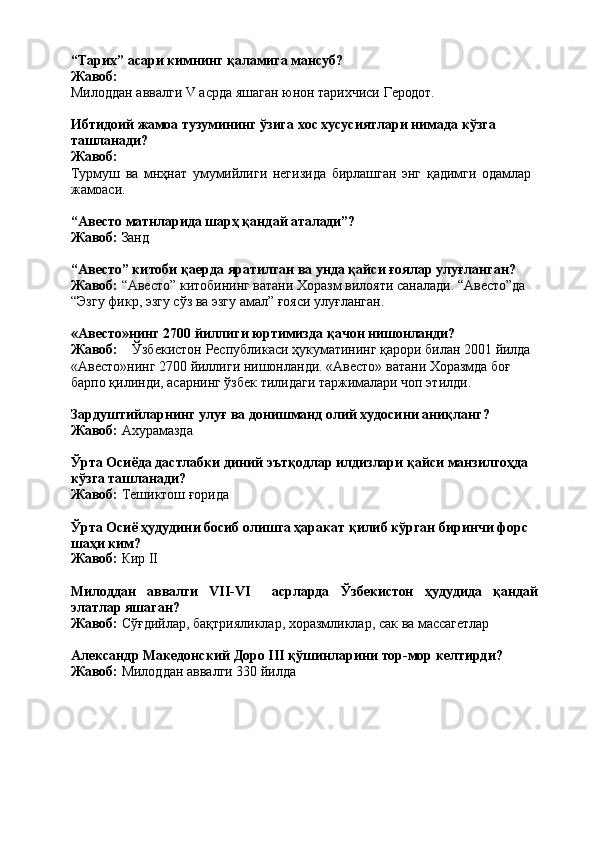 “Тарих”   асари   кимнинг   қаламига   мансуб? 
Жавоб:
Милоддан   аввалги   V   асрда   яшаган   юнон   тарихчиси   Геродот.
Ибтидоий   жамоа   тузумининг   ўзига   хос   хусусиятлари   нимада   кўзга 
ташланади?
Жавоб:
Турмуш   ва   мнҳнат   умумийлиги   негизида   бирлашган   энг   қадимги   одамлар 
жамоаси.
“Авесто   матнларида   шарҳ   қандай   аталади”?
Жавоб:   Занд
“Авесто” китоби қаерда яратилган ва унда қайси ғоялар улуғланган? 
Жавоб:  “Авесто” китобининг ватани Хоразм вилояти саналади. “Авесто”да 
“Эзгу фикр, эзгу сўз ва эзгу амал” ғояси улуғланган.
«Авесто»нинг   2700   йиллиги   юртимизда   қачон   нишонланди?
Жавоб: Ўзбекистон   Республикаси   ҳукуматининг   қарори   билан   2001   йилда
«Авесто»нинг   2700   йиллиги   нишонланди.   «Авесто»   ватани   Хоразмда   боғ 
барпо қилинди, асарнинг ўзбек тилидаги таржималари чоп этилди.
Зардуштийларнинг   улуғ   ва   донишманд   олий   худосини   аниқланг? 
Жавоб:  Ахурамазда
Ўрта Осиёда дастлабки диний эътқодлар илдизлари қайси манзилгоҳда 
кўзга ташланади?
Жавоб:   Тешиктош   ғорида
Ўрта Осиё ҳудудини босиб олишга ҳаракат қилиб кўрган биринчи форс 
шаҳи ким?
Жавоб:   Кир   II
Милоддан аввалги VII-VI асрларда Ўзбекистон ҳудудида қандай
элатлар яшаган?
Жавоб:   Сўғдийлар,   бақтрияликлар,   хоразмликлар,   сак   ва   массагетлар
Александр   Македонский   Доро   III   қўшинларини   тор-мор   келтирди? 
Жавоб:  Милоддан аввалги 330 йилда 