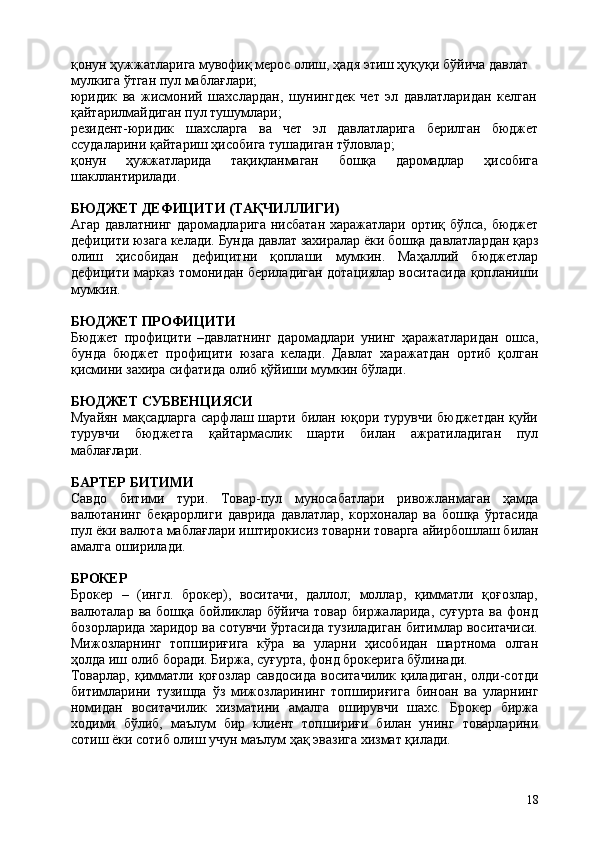 18қонун ҳужжатларига мувофиқ мерос олиш, ҳадя этиш ҳуқуқи бўйича давлат 
мулкига ўтган пул маблағлари;
юридик   ва   жисмоний   шахслардан,   шунингдек   чет   эл   давлатларидан   келган 
қайтарилмайдиган пул тушумлари;
резидент-юридик шахсларга ва чет эл давлатларига берилган бюджет
ссудаларини қайтариш ҳисобига тушадиган тўловлар;
қонун ҳужжатларида тақиқланмаган бошқа даромадлар ҳисобига
шакллантирилади.
БЮДЖЕТ   ДЕФИЦИТИ   (ТАҚЧИЛЛИГИ)
Агар давлатнинг даромадларига нисбатан харажатлари ортиқ бўлса, бюджет
дефицити   юзага   келади.   Бунда   давлат   захиралар   ёки   бошқа   давлатлардан   қарз
олиш   ҳисобидан   дефицитни   қоплаши   мумкин.   Маҳаллий   бюджетлар
дефицити марказ томонидан бериладиган дотациялар воситасида қопланиши
мумкин.
БЮДЖЕТ  ПРОФИЦИТИ
Бюджет   профицити   –давлатнинг   даромадлари   унинг   ҳаражатларидан   ошса,
бунда   бюджет   профицити   юзага   келади.   Давлат   харажатдан   ортиб   қолган
қисмини захира сифатида олиб қўйиши мумкин бўлади.
БЮДЖЕТ  СУБВЕНЦИЯСИ
Муайян мақсадларга сарфлаш шарти билан юқори турувчи бюджетдан қуйи
турувчи   бюджетга   қайтармаслик   шарти   билан   ажратиладиган   пул
маблағлари.
БАРТЕР   БИТИМИ
Савдо   битими   тури.   Товар-пул   муносабатлари   ривожланмаган   ҳамда
валютанинг   беқарорлиги   даврида   давлатлар,   корхоналар   ва   бошқа   ўртасида
пул ёки валюта маблағлари   иштирокисиз товарни товарга   айирбошлаш билан
амалга оширилади.
БРОКЕР
Брокер   –   (ингл.   брокер),   воситачи,   даллол;   моллар,   қимматли   қоғозлар,
валюталар  ва  бошқа  бойликлар бўйича  товар  биржаларида,  суғурта   ва фонд
бозорларида харидор ва сотувчи ўртасида тузиладиган битимлар воситачиси.
Мижозларнинг   топшириғига   кўра   ва   уларни   ҳисобидан   шартнома   олган
ҳолда иш олиб боради. Биржа, суғурта, фонд брокерига бўлинади.
Товарлар,  қимматли  қоғозлар  савдосида   воситачилик  қиладиган,   олди-сотди
битимларини   тузишда   ўз   мижозларининг   топшириғига   биноан   ва   уларнинг
номидан   воситачилик   хизматини   амалга   оширувчи   шахс.   Брокер   биржа
ходими   бўлиб,   маълум   бир   клиент   топшириғи   билан   унинг   товарларини
сотиш ёки сотиб олиш учун маълум ҳақ эвазига хизмат қилади. 