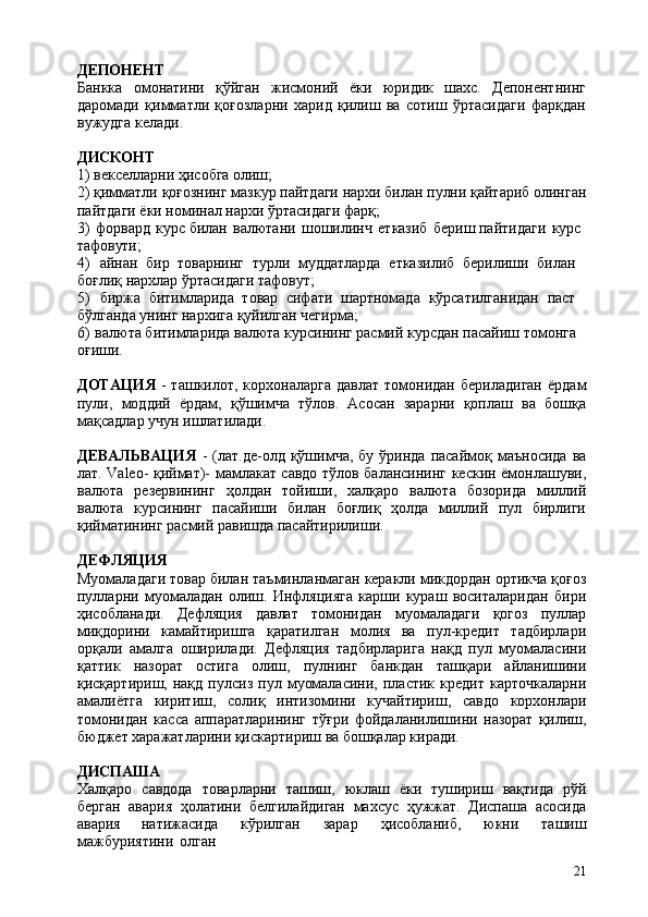 21ДЕПОНЕНТ
Банкка   омонатини   қўйган   жисмоний   ёки   юридик   шахс.   Депонентнинг
даромади   қимматли   қоғозларни   харид   қилиш   ва   сотиш   ўртасидаги   фарқдан
вужудга келади.
ДИСКОНТ
1) векселларни   ҳисобга   олиш;
2) қимматли   қоғознинг   мазкур   пайтдаги   нархи   билан   пулни   қайтариб   олинган
пайтдаги ёки номинал нархи ўртасидаги фарқ;
3) форвард   курс билан   валютани   шошилинч   етказиб   бериш пайтидаги   курс 
тафовути;
4) айнан   бир   товарнинг   турли   муддатларда   етказилиб   берилиши   билан 
боғлиқ нархлар ўртасидаги тафовут;
5) биржа   битимларида   товар   сифати   шартномада   кўрсатилганидан   паст 
бўлганда унинг нархига қуйилган чегирма;
6) валюта битимларида валюта курсининг расмий курсдан пасайиш томонга 
оғиши.
ДОТАЦИЯ   -  ташкилот,  корхоналарга  давлат   томонидан   бериладиган   ёрдам
пули,   моддий   ёрдам,   қўшимча   тўлов.   Асосан   зарарни   қоплаш   ва   бошқа
мақсадлар учун ишлатилади.
ДЕВАЛЬВАЦИЯ   -  (лат.де-олд  қўшимча,  бу  ўринда   пасаймоқ  маъносида  ва
лат. Valeo- қиймат)- мамлакат савдо тўлов балансининг кескин ёмонлашуви,
валюта   резервининг   ҳолдан   тойиши,   халқаро   валюта   бозорида   миллий
валюта   курсининг   пасайиши   билан   боғлиқ   ҳолда   миллий   пул   бирлиги
қийматининг расмий равишда пасайтирилиши.
ДЕФЛЯЦИЯ
Муомаладаги товар билан таъминланмаган керакли микдордан ортикча қоғоз
пулларни   муомаладан   олиш.   Инфляцияга   карши   кураш   воситаларидан   бири
ҳисобланади.   Дефляция   давлат   томонидан   муомаладаги   қогоз   пуллар
миқдорини   камайтиришга   қаратилган   молия   ва   пул-кредит   тадбирлари
орқали   амалга   оширилади.   Дефляция   тадбирларига   нақд   пул   муомаласини
қаттик   назорат   остига   олиш,   пулнинг   банкдан   ташқари   айланишини
қисқартириш,  нақд   пулсиз   пул  муомаласини,   пластик   кредит   карточкаларни
амалиётга   киритиш,   солиқ   интизомини   кучайтириш,   савдо   корхонлари
томонидан   касса   аппаратларининг   тўғри   фойдаланилишини   назорат   қилиш,
бюджет харажатларини қискартириш ва бошқалар киради.
ДИСПАША
Халқаро   савдода   товарларни   ташиш,   юклаш   ёки   тушириш   вақтида   рўй
берган   авария   ҳолатини   белгилайдиган   махсус   ҳужжат.   Диспаша   асосида
авария   натижасида   кўрилган   зарар   ҳисобланиб,   юкни   ташиш
мажбуриятини   олган 