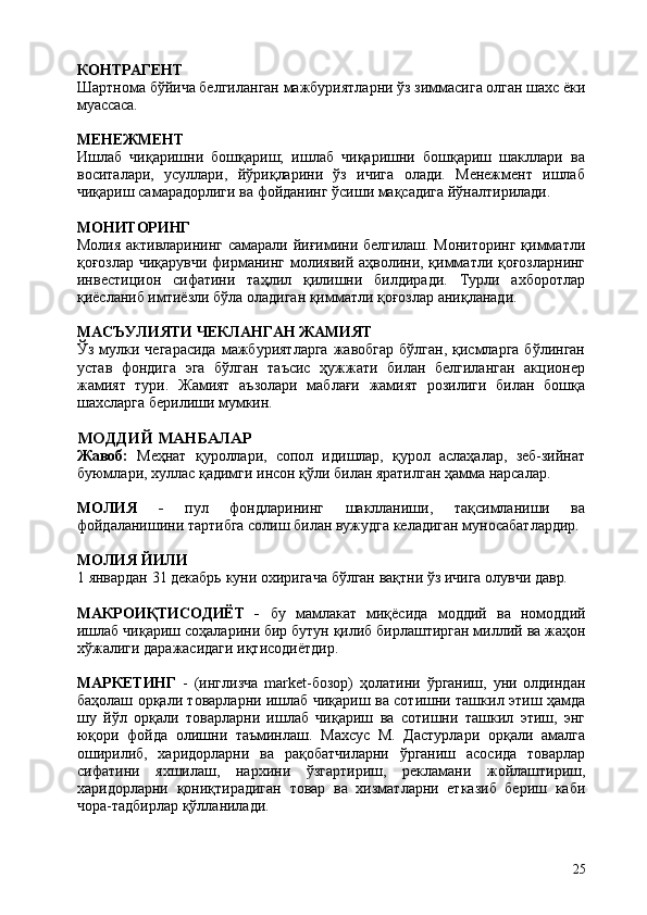 25КОНТРАГЕНТ
Шартнома   бўйича   белгиланган   мажбуриятларни   ўз   зиммасига   олган   шахс   ёки
муассаса.
МЕНЕЖМЕНТ
Ишлаб   чиқаришни   бошқариш;   ишлаб   чиқаришни   бошқариш   шакллари   ва
воситалари,   усуллари,   йўриқларини   ўз   ичига   олади.   Менежмент   ишлаб
чиқариш самарадорлиги ва фойданинг ўсиши мақсадига йўналтирилади.
МОНИТОРИНГ
Молия активларининг самарали йиғимини белгилаш. Мониторинг қимматли
қоғозлар чиқарувчи фирманинг молиявий аҳволини, қимматли қоғозларнинг
инвестицион   сифатини   таҳлил   қилишни   билдиради.   Турли   ахборотлар
қиёсланиб имтиёзли бўла оладиган қимматли қоғозлар аниқланади.
МАСЪУЛИЯТИ   ЧЕКЛАНГАН   ЖАМИЯТ
Ўз  мулки  чегарасида   мажбуриятларга  жавобгар   бўлган,  қисмларга  бўлинган
устав   фондига   эга   бўлган   таъсис   ҳужжати   билан   белгиланган   акционер
жамият   тури.   Жамият   аъзолари   маблағи   жамият   розилиги   билан   бошқа
шахсларга берилиши мумкин.
МОДДИЙ   МАНБАЛАР
Жавоб:   Меҳнат   қуроллари,   сопол   идишлар,   қурол   аслаҳалар,   зеб-зийнат
буюмлари, хуллас қадимги инсон қўли билан яратилган ҳамма нарсалар.
МОЛИЯ   -   пул   фондларининг   шаклланиши,   тақсимланиши   ва
фойдаланишини тартибга солиш билан вужудга келадиган муносабатлардир.
МОЛИЯ   ЙИЛИ
1   январдан   31   декабрь   куни   охиригача   бўлган   вақтни   ўз   ичига   олувчи   давр.
МАКРОИҚТИСОДИЁТ   -   бу   мамлакат   миқёсида   моддий   ва   номоддий
ишлаб чиқариш   соҳаларини бир   бутун қилиб бирлаштирган миллий ва   жаҳон
хўжалиги даражасидаги иқтисодиётдир.
МАРКЕТИНГ   -   (инглизча   market-бозор)   ҳолатини   ўрганиш,   уни   олдиндан
баҳолаш орқали товарларни ишлаб чиқариш ва сотишни ташкил этиш ҳамда
шу   йўл   орқали   товарларни   ишлаб   чиқариш   ва   сотишни   ташкил   этиш,   энг
юқори   фойда   олишни   таъминлаш.   Махсус   М.   Дастурлари   орқали   амалга
оширилиб,   харидорларни   ва   рақобатчиларни   ўрганиш   асосида   товарлар
сифатини   яхшилаш,   нархини   ўзгартириш,   рекламани   жойлаштириш,
харидорларни   қониқтирадиган   товар   ва   хизматларни   етказиб   бериш   каби
чора-тадбирлар қўлланилади. 