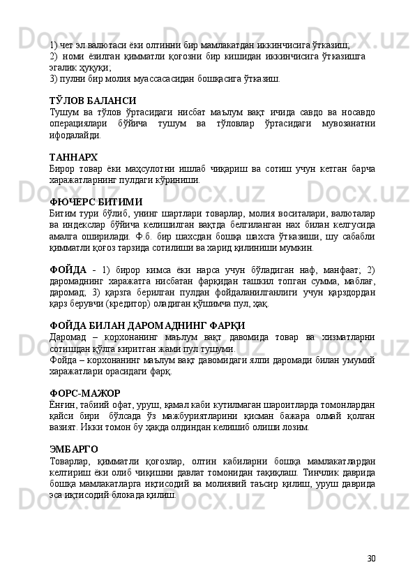 301) чет   эл   валютаси   ёки   олтинни   бир   мамлакатдан   иккинчисига   ўтказиш;
2) номи   ёзилган   қимматли   қоғозни   бир   кишидан   иккинчисига   ўтказишга  
эгалик ҳуқуқи;
3) пулни   бир   молия   муассасасидан   бошқасига   ўтказиш.
ТЎЛОВ   БАЛАНСИ
Тушум   ва   тўлов   ўртасидаги   нисбат   маълум   вақт   ичида   савдо   ва   носавдо
операциялари   бўйича   тушум   ва   тўловлар   ўртасидаги   мувозанатни
ифодалайди.
ТАННАРХ
Бирор   товар   ёки   маҳсулотни   ишлаб   чиқариш   ва   сотиш   учун   кетган   барча
харажатларнинг пулдаги кўриниши.
ФЮЧЕРС   БИТИМИ
Битим   тури   бўлиб,   унинг   шартлари   товарлар,   молия   воситалари,   валюталар
ва   индекслар   бўйича   келишилган   вақтда   белгиланган   нах   билан   келгусида
амалга   оширилади.   Ф.б.   бир   шахсдан   бошқа   шахсга   ўтказиши,   шу   сабабли
қимматли қоғоз тарзида сотилиши ва харид қилиниши мумкин.
ФОЙДА   -   1)   бирор   кимса   ёки   нарса   учун   бўладиган   наф,   манфаат;   2)
даромаднинг   харажатга   нисбатан   фарқидан   ташкил   топган   сумма,   маблағ,
даромад;   3)   қарзга   берилган   пулдан   фойдаланилганлиги   учун   қарздордан
қарз берувчи (кредитор) оладиган қўшимча пул, ҳақ.
ФОЙДА   БИЛАН   ДАРОМАДНИНГ   ФАРҚИ
Даромад   –   корхонанинг   маълум   вақт   давомида   товар   ва   хизматларни
сотишдан қўлга киритган жами пул тушуми.
Фойда – корхонанинг маълум вақт давомидаги ялпи даромади билан умумий
харажатлари орасидаги фарқ.
ФОРС-МАЖОР
Ёнғин, табиий офат, уруш, қамал каби кутилмаган шароитларда томонлардан
қайси   бири   бўлсада   ўз   мажбуриятларини   қисман   бажара   олмай   қолган
вазият. Икки томон бу ҳақда олдиндан келишиб олиши лозим.
ЭМБАРГО
Товарлар,   қимматли   қоғозлар,   олтин   кабиларни   бошқа   мамлакатлардан
келтириш   ёки   олиб   чиқишни   давлат   томонидан   тақиқлаш.   Тинчлик   даврида
бошқа   мамлакатларга   иқтисодий   ва   молиявий   таъсир   қилиш,   уруш   даврида
эса иқтисодий блокада қилиш. 
