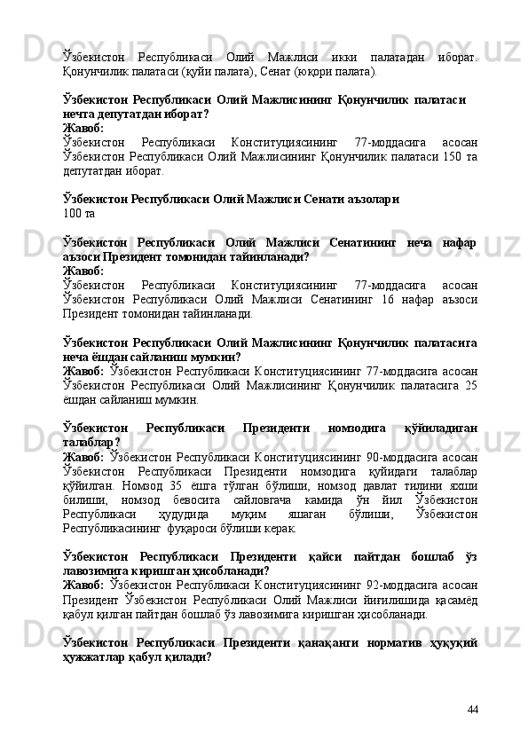 44Ўзбекистон   Республикаси   Олий   Мажлиси   икки   палатадан   иборат.
Қонунчилик палатаси (қуйи палата), Сенат (юқори палата).
Ўзбекистон   Республикаси   Олий   Мажлисининг   Қонунчилик   палатаси  
нечта депутатдан иборат?
Жавоб:
Ўзбекистон   Республикаси   Конституциясининг   77-моддасига   асосан
Ўзбекистон   Республикаси   Олий   Мажлисининг   Қонунчилик   палатаси   150   та
депутатдан иборат.
Ўзбекистон   Республикаси   Олий   Мажлиси   Сенати   аъзолари
100   та
Ўзбекистон Республикаси Олий Мажлиси Сенатининг неча нафар
аъзоси Президент томонидан тайинланади?
Жавоб:
Ўзбекистон   Республикаси   Конституциясининг   77-моддасига   асосан
Ўзбекистон   Республикаси   Олий   Мажлиси   Сенатининг   16   нафар   аъзоси
Президент томонидан тайинланади.
Ўзбекистон   Республикаси   Олий   Мажлисининг   Қонунчилик   палатасига
неча ёшдан сайланиш мумкин?
Жавоб:   Ўзбекистон   Республикаси   Конституциясининг   77-моддасига   асосан
Ўзбекистон   Республикаси   Олий   Мажлисининг   Қонунчилик   палатасига   25
ёшдан сайланиш мумкин.
Ўзбекистон   Республикаси   Президенти   номзодига   қўйиладиган
талаблар?
Жавоб:   Ўзбекистон   Республикаси   Конституциясининг   90-моддасига   асосан
Ўзбекистон   Республикаси   Президенти   номзодига   қуйидаги   талаблар
қўйилган.   Номзод   35   ёшга   тўлган   бўлиши,   номзод   давлат   тилини   яхши
билиши,   номзод   бевосита   сайловгача   камида   ўн   йил   Ўзбекистон
Республикаси   ҳудудида   муқим   яшаган   бўлиши,   Ўзбекистон
Республикасининг   фуқароси бўлиши керак.
Ўзбекистон   Республикаси   Президенти   қайси   пайтдан   бошлаб   ўз
лавозимига киришган ҳисобланади?
Жавоб:   Ўзбекистон   Республикаси   Конституциясининг   92-моддасига   асосан
Президент   Ўзбекистон   Республикаси   Олий   Мажлиси   йиғилишида   қасамёд
қабул қилган пайтдан бошлаб ўз лавозимига киришган ҳисобланади.
Ўзбекистон   Республикаси   Президенти   қанақанги   норматив   ҳуқуқий
ҳужжатлар қабул қилади? 