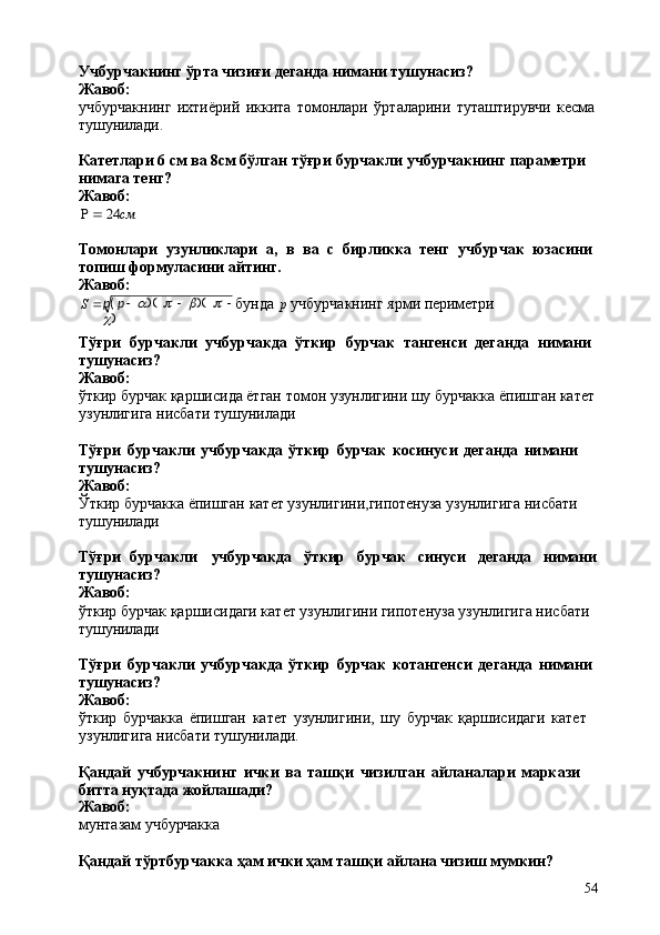 p (   p     a )(  	    	b )(  	    	
c
)
54Учбурчакнинг   ўрта   чизиғи   деганда   нимани   тушунасиз? 
Жавоб:
учбурчакнинг   ихтиёрий   иккита   томонлари   ўрталарини   туташтирувчи   кесма 
тушунилади.
Катетлари 6 см ва 8см бўлган тўғри бурчакли учбурчакнинг параметри 
нимага тенг?
Жавоб:	
  24	см
Томонлари   узунликлари   a,   в   ва   с   бирликка   тенг   учбурчак   юзасини 
топиш формуласини айтинг.
Жавоб:
S    бунда   p   учбурчакнинг   ярми   периметри
Тўғри   бурчакли   учбурчакда   ўткир   бурчак   тангенси   деганда   нимани 
тушунасиз?
Жавоб:
ўткир бурчак қаршисида ётган томон узунлигини шу   бурчакка ёпишган катет 
узунлигига нисбати тушунилади
Тўғри   бурчакли   учбурчакда   ўткир   бурчак   косинуси   деганда   нимани	
 
тушунасиз?
Жавоб:
Ўткир   бурчакка   ёпишган   катет   узунлигини,гипотенуза   узунлигига   нисбати 
тушунилади
Тўғри   бурчакли учбурчакда ўткир бурчак синуси деганда нимани
тушунасиз?
Жавоб:
ўткир бурчак қаршисидаги катет узунлигини гипотенуза узунлигига нисбати 
тушунилади
Тўғри   бурчакли   учбурчакда   ўткир   бурчак   котангенси   деганда   нимани 
тушунасиз?
Жавоб:
ўткир   бурчакка   ёпишган   катет   узунлигини,   шу   бурчак   қаршисидаги   катет 
узунлигига нисбати тушунилади.
Қандай   учбурчакнинг   ички   ва   ташқи   чизилган   айланалари   маркази  
битта нуқтада жойлашади?
Жавоб:
мунтазам   учбурчакка
Қандай   тўртбурчакка   ҳам   ички   ҳам   ташқи   айлана   чизиш   мумкин? 