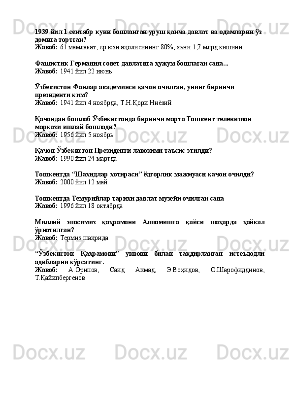 1939   йил   1   сентябр   куни   бошланган   уруш   қанча   давлат   ва   одамларни   ўз 
домига тортган?
Жавоб:   61   мамлакат,   ер   юзи   аҳолисининг   80%,   яъни   1,7   млрд  кишини
Фашистик   Германия   совет   давлатига   ҳужум   бошлаган   сана... 
Жавоб:  1941 йил 22 июнь
Ўзбекистон   Фанлар   академияси   қачон   очилган,   унинг   биринчи 
президенти ким?
Жавоб:   1941   йил   4   ноябрда,   Т.Н.Қори   Ниёзий
Қачондан   бошлаб   Ўзбекистонда   биринчи   марта   Тошкент   телевизион 
маркази ишлай бошлади?
Жавоб:   1956   йил   5   ноябрь
Қачон   Ўзбекистон   Президенти   лавозими   таъсис   этилди?
Жавоб:  1990 йил 24 мартда
Тошкентда   “Шахидлар   хотираси”   ёдгорлик   мажмуаси   қачон   очилди? 
Жавоб:  2000 йил 12 май
Тошкентда   Темурийлар   тарихи   давлат   музейи   очилган   сана 
Жавоб:  1996 йил 18 октябрда
Миллий эпосимиз қаҳрамони Алпомишга қайси шаҳарда ҳайкал
ўрнатилган?
Жавоб:   Термиз   шаҳрида
“Ўзбекистон Қаҳрамони” унвони билан тақдирланган истеъдодли
адибларни кўрсатинг.
Жавоб: А.Орипов, Саид Ахмад, Э.Воҳидов, О.Шарофиддинов,
Т.Қайипбергенов 