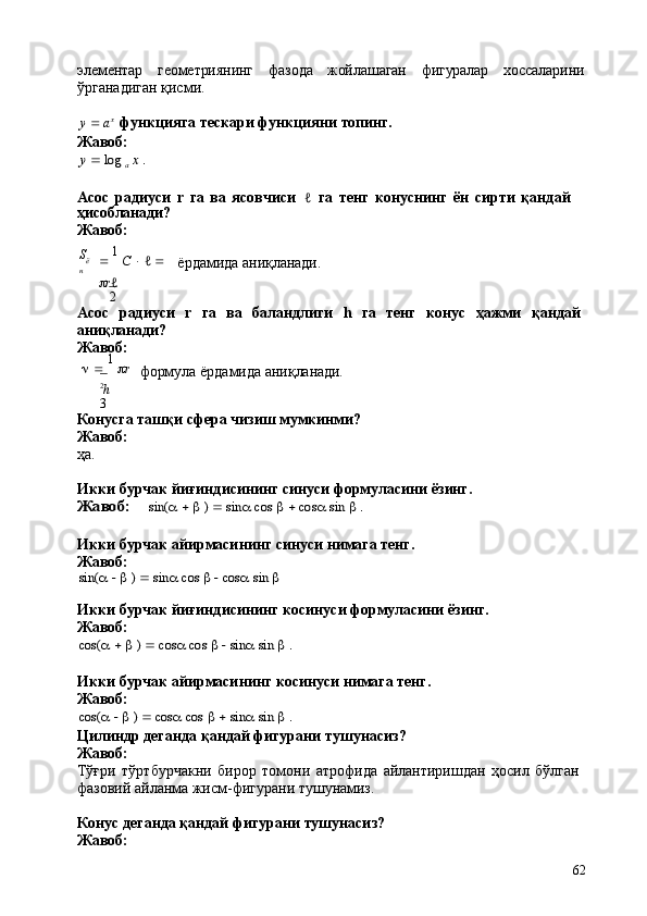 62элементар геометриянинг фазода жойлашаган фигуралар хоссаларини
ўрганадиган қисми.
y      a x
  функцияга   тескари   функцияни   топинг.
Жавоб:y  log	 a x .
Асос   радиуси   r   га   ва   ясовчиси   ℓ   га   тенг   конуснинг   ён   сирти   қандай 
ҳисобланади?
Жавоб:
S
ё
н    1  
C      ℓ     
 r ℓ
2 ёрдамида   аниқланади.
Асос	
  радиуси	  r	  га	  ва	  баландлиги	  h	  га	  тенг	  конус	  ҳажми	  қандай 
аниқланади?
Жавоб:
      1  
 r
2
h
3 формула   ёрдамида   аниқланади.
Конусга   ташқи   сфера   чизиш   мумкинми? 
Жавоб:
ҳа.
Икки   бурчак   йиғиндисининг   синуси   формуласини   ёзинг.	
Жавоб:	sin(	a  b )  sin	a cos	 b  cos	a sin	 b .
Икки   бурчак   айирмасининг   синуси   нимага   тенг. 
Жавоб:	
sin(	a  b ) 	 sin	a cos	 b  cos	a sin	 b
Икки   бурчак   йиғиндисининг   косинуси   формуласини   ёзинг. 
Жавоб:	
cos(	a  b )  cos	a cos	 b  sin	a sin	 b .
Икки   бурчак   айирмасининг   косинуси   нимага   тенг. 
Жавоб:	
cos(	a  b )  cos	a cos	 b  sin	a sin	 b .
Цилиндр   деганда   қандай   фигурани   тушунасиз? 
Жавоб:
Тўғри   тўртбурчакни   бирор   томони   атрофида   айлантиришдан   ҳосил   бўлган 
фазовий айланма жисм-фигурани тушунамиз.
Конус   деганда   қандай   фигурани   тушунасиз? 
Жавоб: 