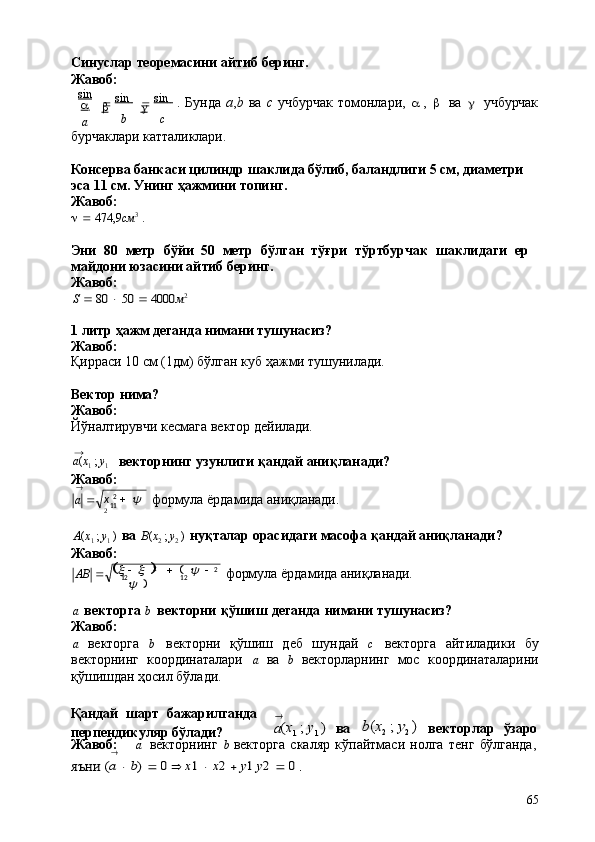 x   2
    y 
2 11
(	
x
12   	x  )      (  	y    	
y 
) 2
2
12a ( x
1   ;   y
1
)
65Синуслар   теоремасини   айтиб   беринг. 
Жавоб:
sin
a   
a 
  sin            
b   
b 
  sin            
   
c .   Бунда   а , b   ва   с   учбурчак   томонлари,   a   ,   b	
  ва        учбурчак
бурчаклари   катталиклари.
Консерва банкаси цилиндр шаклида бўлиб, баландлиги 5 см, диаметри  
эса 11 см. Унинг ҳажмини топинг.
Жавоб:
      474,9 см 3
  .
Эни   80   метр   бўйи   50   метр   бўлган   тўғри   тўртбурчак   шаклидаги   ер 
майдони юзасини айтиб беринг.
Жавоб:	
S  80	  50	  4000	м2
1   литр   ҳажм   деганда   нимани   тушунасиз? 
Жавоб:
Қирраси   10   см   (1дм)   бўлган   куб   ҳажми   тушунилади.
Вектор   нима?
Жавоб:
Йўналтирувчи   кесмага   вектор   дейилади.	
→
векторнинг   узунлиги   қандай   аниқланади?
Жавоб:
→
a    формула   ёрдамида   аниқланади.
A ( x
1   ;   y
1   )   ва   B ( x
2   ;   y
2   )   нуқталар орасидаги масофа қандай аниқланади? 
Жавоб:
AB    формула   ёрдамида   аниқланади.
a   векторга  b   векторни   қўшиш   деганда   нимани   тушунасиз?
Жавоб:
a   векторга   b   векторни   қўшиш   деб   шундай   c   векторга   айтиладики   бу
векторнинг   координаталари   a   ва   b   векторларнинг   мос   координаталарини
қўшишдан ҳосил бўлади.
Қандай   шарт   бажарилганда 
перпендикуляр бўлади?	
→
a(x1 ; y1 )	ва b ( x
2	; y2 ) векторлар     ўзаро
Жавоб: a	
  векторнинг   b   векторга   скаляр   кўпайтмаси   нолга   тенг   бўлганда,	→	
яъни	 (a  b) 	 0 	 x1  x2  y1 y2 	 0 . 