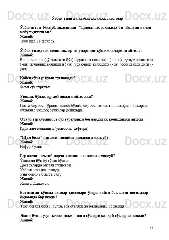 67Ўзбек   тили   ва   адабиётига   оид  саволлар
Ўзбекистон   Республикасининг   “Давлат тили ҳақида”ги   Қонуни қачон 
қабул қилинган?
Жавоб:
1989   йил   21   октябрь.
Ўзбек   тилидаги   келишиклар   ва   уларнинг   қўшимчаларини   айтинг.
Жавоб:
Бош келишик (қўшимчаси йўқ), қаратқич келишиги (-нинг),   тушум келишиги
(-ни),   жўналиш   келишиги   (-га),   ўрин-пайт   келишиги   (-да),   чиқиш   келишиги   (-
дан).
Қайси   сўз   туркуми   тусланади? 
Жавоб:
Феъл   сўз  туркуми.
Уюшиқ   бўлаклар   деб   нимага   айтилади? 
Жавоб:
Гапда бир хил сўроққа жавоб бўлиб, бир хил синтактик вазифани бажарган  
бўлаклар уюшиқ бўлаклар дейилади.
От   сўз   туркумини   от   сўз   туркумига   боғлайдиган   келишикни   айтинг. 
Жавоб:
Қаратқич   келишиги   (укамнинг   дафтари).
“Шум   бола”   қиссаси   кимнинг   қаламига   мансуб? 
Жавоб:
Ғафур   Ғулом.
Берилган   шеърий   парча   кимнинг   қаламига   мансуб?
Ўхшаши йўқ бу гўзал бўстон, 
Достонларда   битган   гулистон. 
Ўзбекистон дея аталур,
Уни   севиб   эл   тилга   олур.
Жавоб:
Ҳамид   Олимжон.
Боғланган   қўшма   гаплар   қисмлари   ўзаро   қайси   боғловчи   воситалар  
ёрдамида бирикади?
Жавоб:
Тенг   боғловчилар,   бўлса,   эса   сўзлари   ва   юкламалар   ёрдамида.
Яхши-ёмон,   узун-қисқа,   эски   –   янги   сўзлари   қандай   сўзлар   саналади? 
Жавоб: 