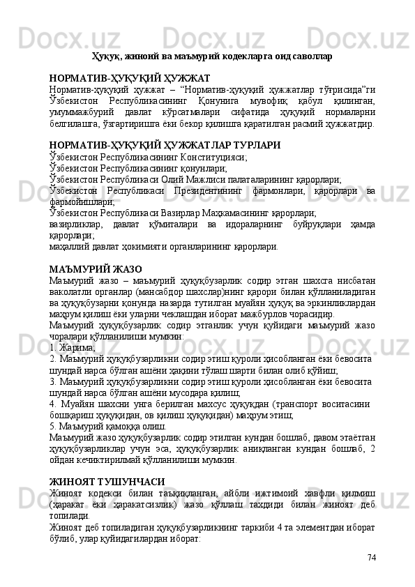 74Ҳуқуқ,   жиноий   ва   маъмурий   кодекларга   оид   саволлар
НОРМАТИВ-ҲУҚУҚИЙ   ҲУЖЖАТ
Норматив-ҳуқуқий   ҳужжат   –   “Норматив-ҳуқуқий   ҳужжатлар   тўғрисида”ги
Ўзбекистон   Республикасининг   Қонунига   мувофиқ   қабул   қилинган,
умуммажбурий   давлат   кўрсатмалари   сифатида   ҳуқуқий   нормаларни
белгилашга,   ўзгартиришга   ёки   бекор қилишга   қаратилган   расмий   ҳужжатдир.
НОРМАТИВ-ҲУҚУҚИЙ   ҲУЖЖАТЛАР   ТУРЛАРИ
Ўзбекистон   Республикасининг   Конституцияси; 
Ўзбекистон Республикасининг қонунлари;
Ўзбекистон   Республикаси   Олий   Мажлиси   палаталарининг   қарорлари;
Ўзбекистон Республикаси Президентининг фармонлари, қарорлари ва
фармойишлари;
Ўзбекистон   Республикаси   Вазирлар   Маҳкамасининг   қарорлари;
вазирликлар, давлат қўмиталари ва идораларнинг буйруқлари ҳамда
қарорлари;
маҳаллий   давлат   ҳокимияти   органларининг   қарорлари.
МАЪМУРИЙ   ЖАЗО
Маъмурий   жазо   –   маъмурий   ҳуқуқбузарлик   содир   этган   шахсга   нисбатан
ваколатли органлар (мансабдор  шахслар)нинг қарори  билан қўлланиладиган
ва ҳуқуқбузарни қонунда назарда тутилган муайян ҳуқуқ ва эркинликлардан
маҳрум қилиш ёки уларни чеклашдан иборат мажбурлов чорасидир.
Маъмурий   ҳуқуқбузарлик   содир   этганлик   учун   қуйидаги   маъмурий   жазо
чоралари қўлланилиши мумкин:
1. Жарима;
2. Маъмурий ҳуқуқбузарликни содир этиш қуроли ҳисобланган ёки бевосита 
шундай нарса бўлган ашёни ҳақини тўлаш шарти билан олиб қўйиш;
3. Маъмурий ҳуқуқбузарликни содир этиш қуроли ҳисобланган ёки бевосита 
шундай нарса бўлган ашёни мусодара қилиш;
4. Муайян   шахсни   унга   берилган   махсус   ҳуқуқдан   (транспорт   воситасини 
бошқариш ҳуқуқидан, ов қилиш ҳуқуқидан) маҳрум этиш;
5. Маъмурий   қамоққа   олиш.
Маъмурий   жазо   ҳуқуқбузарлик   содир   этилган   кундан   бошлаб,   давом   этаётган
ҳуқуқбузарликлар   учун   эса,   ҳуқуқбузарлик   аниқланган   кундан   бошлаб,   2
ойдан кечиктирилмай қўлланилиши мумкин.
ЖИНОЯТ  ТУШУНЧАСИ
Жиноят   кодекси   билан   таъқиқланган,   айбли   ижтимоий   хавфли   қилмиш
(ҳаракат   ёки   ҳаракатсизлик)   жазо   қўллаш   тахдиди   билан   жиноят   деб
топилади.
Жиноят деб топиладиган ҳуқуқбузарликнинг таркиби 4 та   элементдан иборат
бўлиб, улар қуйидагилардан иборат: 