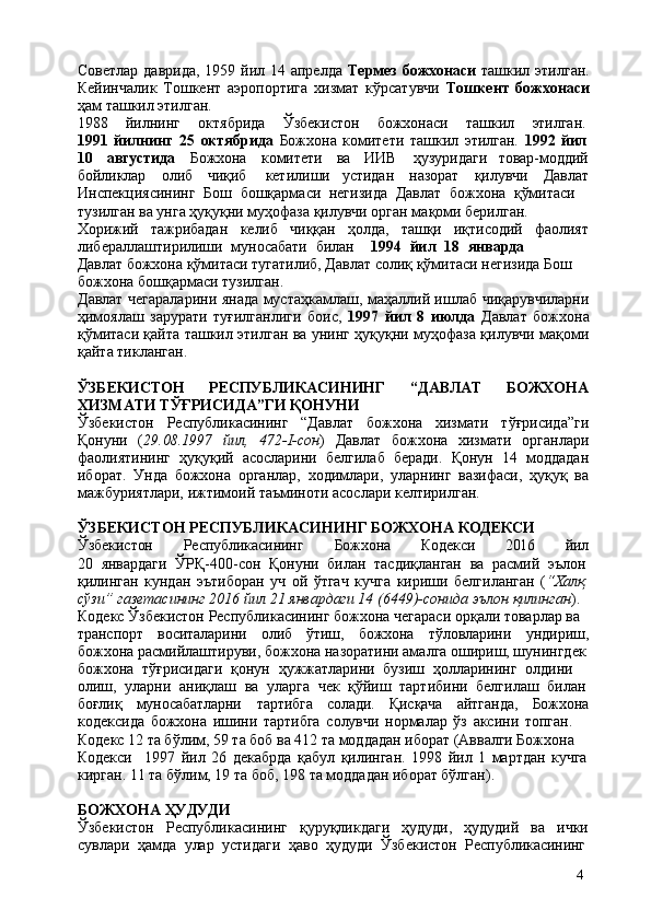 4Советлар даврида, 1959 йил 14 апрелда   Термез божхонаси   ташкил этилган.
Кейинчалик   Тошкент   аэропортига   хизмат   кўрсатувчи   Тошкент   божхонаси
ҳам ташкил этилган.
1988    йилнинг	    октябрида	    Ўзбекистон	    божхонаси	    ташкил	    этилган.
1991   йилнинг   25   октябрида   Божхона   комитети   ташкил   этилган.   1992   йил
10 августида Божхона комитети ва ИИВ   ҳузуридаги товар-моддий
бойликлар олиб чиқиб   кетилиши устидан назорат қилувчи Давлат
Инспекциясининг   Бош   бошқармаси   негизида   Давлат   божхона   қўмитаси 
тузилган ва унга ҳуқуқни муҳофаза қилувчи орган мақоми берилган. 
Хорижий тажрибадан келиб чиққан ҳолда, ташқи иқтисодий фаолият
либераллаштирилиши   муносабати   билан 1994   йил   18   январда  
Давлат  божхона қўмитаси тугатилиб, Давлат солиқ қўмитаси негизида Бош 
божхона бошқармаси тузилган.
Давлат чегараларини янада мустаҳкамлаш, маҳаллий ишлаб чиқарувчиларни
ҳимоялаш   зарурати   туғилганлиги   боис,   1997   йил   8   июлда   Давлат   божхона
қўмитаси қайта ташкил этилган ва унинг ҳуқуқни муҳофаза қилувчи мақоми
қайта тикланган.
ЎЗБЕКИСТОН РЕСПУБЛИКАСИНИНГ “ДАВЛАТ БОЖХОНА
ХИЗМАТИ ТЎҒРИСИДА”ГИ ҚОНУНИ
Ўзбекистон   Республикасининг   “Давлат   божхона   хизмати   тўғрисида”ги
Қонуни   ( 29.08.1997   йил,   472-I-сон )   Давлат   божхона   хизмати   органлари
фаолиятининг   ҳуқуқий   асосларини   белгилаб   беради.   Қонун   14   моддадан
иборат.   Унда   божхона   органлар,   ходимлари,   уларнинг   вазифаси,   ҳуқуқ   ва
мажбуриятлари, ижтимоий таъминоти асослари келтирилган.
ЎЗБЕКИСТОН   РЕСПУБЛИКАСИНИНГ   БОЖХОНА   КОДЕКСИ
Ўзбекистон Республикасининг Божхона Кодекси 2016 йил
20   январдаги   ЎРҚ-400-сон   Қонуни   билан   тасдиқланган   ва   расмий   эълон
қилинган   кундан   эътиборан   уч   ой   ўтгач   кучга   кириши   белгиланган   ( “Халқ
сўзи” газетасининг 2016 йил 21 январдаги 14 (6449)-сонида эълон қилинган ). 
Кодекс Ўзбекистон Республикасининг божхона чегараси орқали товарлар ва 
транспорт воситаларини олиб ўтиш, божхона тўловларини ундириш,
божхона расмийлаштируви, божхона назоратини амалга ошириш, шунингдек
божхона   тўғрисидаги   қонун   ҳужжатларини   бузиш   ҳолларининг   олдини  
олиш,   уларни   аниқлаш   ва   уларга   чек   қўйиш   тартибини   белгилаш   билан
боғлиқ муносабатларни тартибга солади. Қисқача айтганда, Божхона
кодексида   божхона   ишини   тартибга   солувчи   нормалар   ўз   аксини   топган.  
Кодекс 12 та бўлим, 59 та боб ва 412 та моддадан иборат (Аввалги Божхона  
Кодекси 1997   йил   26   декабрда   қабул   қилинган.   1998   йил   1   мартдан   кучга
кирган. 11 та бўлим, 19 та боб, 198 та моддадан иборат бўлган).
БОЖХОНА   ҲУДУДИ
Ўзбекистон   Республикасининг   қуруқликдаги   ҳудуди,   ҳудудий   ва   ички
сувлари   ҳамда   улар   устидаги   ҳаво   ҳудуди   Ўзбекистон   Республикасининг 