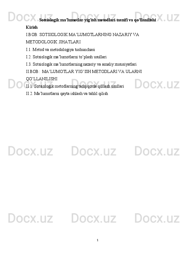 Sotsiologik ma lumotlar yig’ish metodlari tasnifi va qo’llanilishiʼ
Kirish
I.BOB: SOTSIOLOGIK MA LUMOTLARNING NAZARIY VA 	
ʼ
METODOLOGIK JIHATLARI 
I.1. Metod va metodologiya tushunchasi 
I.2. Sotsiologik ma lumotlarni to’plash usullari	
ʼ
I.3. Sotsiologik ma lumotlarning nazariy va amaliy xususiyatlari 
ʼ
II.BOB:  MA LUMOTLAR YIG’ISH METODLARI VA ULARNI 	
ʼ
QO’LLANILISHI
II.1. Sotsiologik metodlarning tadqiqotda qôllash usullari
II.2. Ma lumotlarni qayta ishlash va tahlil qilish	
ʼ
1 