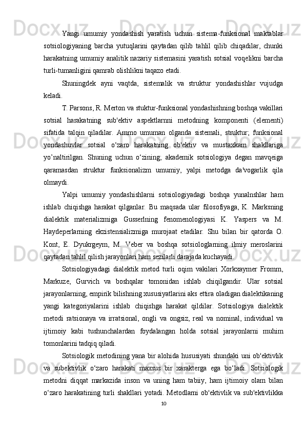 Yangi   umumiy   yondashish   yaratish   uchun   sistema-funksional   maktablar
sotsiologiyaning   barcha   yutuqlarini   qaytadan   qilib   tahlil   qilib   chiqadilar,   chunki
harakatning umumiy analitik nazariy sistemasini  yaratish sotsial  voqelikni  barcha
turli-tumanligini qamrab olishlikni taqazo etadi.
Shuningdek   ayni   vaqtda,   sistemalik   va   struktur   yondashishlar   vujudga
keladi. 
T. Parsons, R. Merton va stuktur-funksional yondashishning boshqa vakillari
sotsial   harakatning   sub'ektiv   aspektlarnni   metodning   komponenti   (elementi)
sifatida   talqin   qiladilar.   Ammo   umuman   olganda   sistemali,   struktur;   funksional
yondashuvlar   sotsial   o‘zaro   harakatning   ob'ektiv   va   mustaxkam   shakllariga
yo’naltirilgan.   Shuning   uchun   o‘zining;   akademik   sotsiologiya   degan   mavqeiga
qaramasdan   struktur   funksionalizm   umumiy,   yalpi   metodga   da'vogarlik   qila
olmaydi.
Yalpi   umumiy   yondashishlarni   sotsiologiyadagi   boshqa   yunalnshlar   ham
ishlab   chiqishga   harakat   qilganlar.   Bu   maqsada   ular   filosofiyaga,   K.   Marksning
dialektik   materializmiga   Gusserlning   fenomenologiyasi   K.   Yaspers   va   M.
Haydeperlarning   ekzistensializmiga   murojaat   etadilar.   Shu   bilan   bir   qatorda   O.
Kont,   E.   Dyukrgeym,   M.   Veber   va   boshqa   sotsiologlarning   ilmiy   meroslarini
qaytadan tahlil qilish jarayonlari ham sezilarli darajada kuchayadi.
Sotsiologiyadagi   dialektik   metod   turli   oqim   vakilari   Xorkxaymer   Fromm,
Markuze,   Gurvich   va   boshqalar   tomonidan   ishlab   chiqilgandir.   Ular   sotsial
jarayonlarning, empirik bilishning xususiyatlarini aks ettira oladigan dialektikaning
yangi   kategoriyalarini   ishlab   chiqishga   harakat   qildilar.   Sotsiologiya   dialektik
metodi   ratsionaya   va   irratsional,   ongli   va   ongsiz,   real   va   nominal,   individual   va
ijtimoiy   kabi   tushunchalardan   foydalangan   holda   sotsial   jarayonlarni   muhim
tomonlarini tadqiq qiladi.
Sotsiologik metodining yana bir alohida hususiyati shundaki uni ob'ektivlik
va   subektivlik   o‘zaro   harakati   maxsus   bir   xarakterga   ega   bo‘ladi.   Sotsiologik
metodni   diqqat   markazida   inson   va   uning   ham   tabiiy,   ham   ijtimoiy   olam   bilan
o‘zaro harakatining turli  shakllari  yotadi. Metodlarni  ob'ektivlik va sub'ektivlikka
10