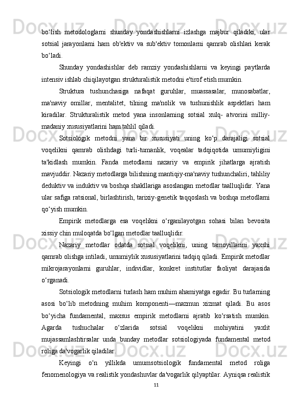 bo‘lish   metodologlarni   shunday   yondashishlarni   izlashga   majbur   qiladiki,   ular
sotsial   jarayonlarni   ham   ob'ektiv   va   sub'ektiv   tomonlarni   qamrab   olishlari   kerak
bo‘ladi.
Shunday   yondashishlar   deb   ramziy   yondashishlarni   va   keyingi   paytlarda
intensiv ishlab chiqilayotgan strukturalistik metodni e'tirof etish mumkin.
Struktura   tushunchasiga   nafaqat   guruhlar,   muassasalar,   munosabatlar,
ma'naviy   omillar,   mentalitet,   tilning   ma'nolik   va   tushunishlik   aspektlari   ham
kiradilar.   Strukturalistik   metod   yana   insonlarning   sotsial   xulq-   atvorini   milliy-
madaniy xususiyatlarini ham tahlil qiladi.
Sotsiologik   metodni   yana   bir   xususiyati   uning   ko‘p   darajaligi   sotsial
voqelikni   qamrab   olishdagi   turli-tumanlik,   voqealar   tadqiqotida   umumiyligini
ta'kidlash   mumkin.   Fanda   metodlarni   nazariy   va   empirik   jihatlarga   ajratish
mavjuddir. Nazariy metodlarga bilishning mantiqiy-ma'naviy tushunchaliri, tahliliy
deduktiv va induktiv va boshqa shakllariga asoslangan metodlar taalluqlidir. Yana
ular safiga ratsional, birlashtirish, tarixiy-genetik taqqoslash va boshqa metodlarni
qo‘yish mumkin.
Empirik   metodlarga   esa   voqelikni   o‘rganilayotgan   sohasi   bilan   bevosita
xissiy chin muloqatda bo‘lgan metodlar taalluqlidir.
Nazariy   metodlar   odatda   sotsial   voqelikni,   uning   tamoyillarini   yaxshi
qamrab olishga intiladi, umumiylik xususiyatlarini tadqiq qiladi. Empirik metodlar
mikrojarayonlarni   guruhlar,   individlar,   konkret   institutlar   faoliyat   darajasida
o‘rganadi.
Sotsiologik metodlarni turlash ham muhim ahamiyatga egadir. Bu turlarning
asosi   bo‘lib   metodning   muhim   komponenti—mazmun   xizmat   qiladi.   Bu   asos
bo‘yicha   fundamental,   maxsus   empirik   metodlarni   ajratib   ko‘rsatish   mumkin.
Agarda   tushuchalar   o‘zlarida   sotsial   voqelikni   mohiyatini   yaxlit
mujassamlashtirsalar   unda   bunday   metodlar   sotsiologiyada   fundamental   metod
roliga da'vogarlik qiladilar.
Keyingi   o‘n   yillikda   umumsotsiologik   fundamental   metod   roliga
fenomenologiya va realistik yondashuvlar da'vogarlik qilyaptilar. Ayniqsa realistik
11 