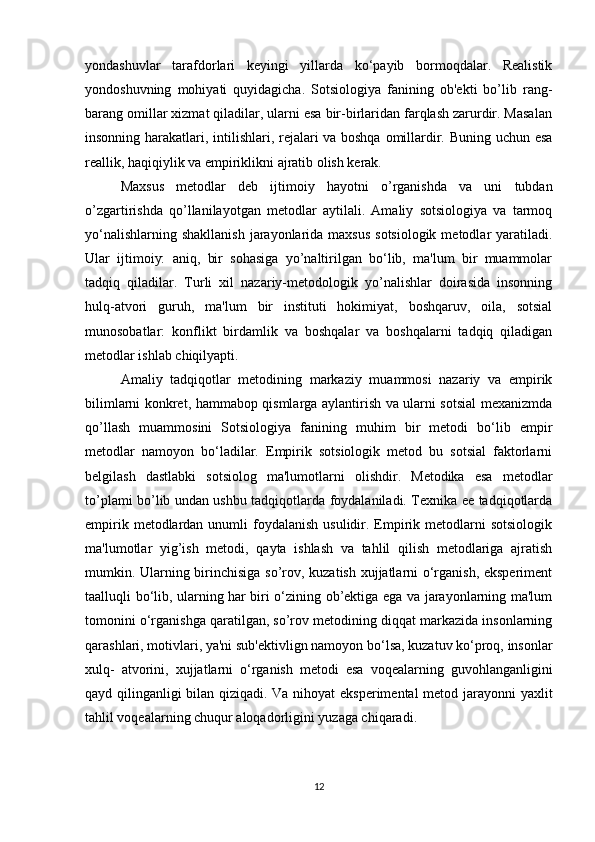 yondashuvlar   tarafdorlari   keyingi   yillarda   ko‘payib   bormoqdalar.   Realistik
yondoshuvning   mohiyati   quyidagicha.   Sotsiologiya   fanining   ob'ekti   bo’lib   rang-
barang omillar xizmat qiladilar, ularni esa bir-birlaridan farqlash zarurdir. Masalan
insonning harakatlari, intilishlari, rejalari va boshqa omillardir. Buning uchun esa
reallik, haqiqiylik va empiriklikni ajratib olish kerak.
Maxsus   metodlar   deb   ijtimoiy   hayotni   o’rganishda   va   uni   tubdan
o’zgartirishda   qo’llanilayotgan   metodlar   aytilali.   Amaliy   sotsiologiya   va   tarmoq
yo‘nalishlarning shakllanish  jarayonlarida maxsus  sotsiologik  metodlar  yaratiladi.
Ular   ijtimoiy:   aniq,   bir   sohasiga   yo’naltirilgan   bo‘lib,   ma'lum   bir   muammolar
tadqiq   qiladilar.   Turli   xil   nazariy-metodologik   yo’nalishlar   doirasida   insonning
hulq-atvori   guruh,   ma'lum   bir   instituti   hokimiyat,   boshqaruv,   oila,   sotsial
munosobatlar:   konflikt   birdamlik   va   boshqalar   va   boshqalarni   tadqiq   qiladigan
metodlar ishlab chiqilyapti.
Amaliy   tadqiqotlar   metodining   markaziy   muammosi   nazariy   va   empirik
bilimlarni konkret, hammabop qismlarga aylantirish va ularni sotsial mexanizmda
qo’llash   muammosini   Sotsiologiya   fanining   muhim   bir   metodi   bo‘lib   empir
metodlar   namoyon   bo‘ladilar.   Empirik   sotsiologik   metod   bu   sotsial   faktorlarni
belgilash   dastlabki   sotsiolog   ma'lumotlarni   olishdir.   Metodika   esa   metodlar
to’plami bo’lib undan ushbu tadqiqotlarda foydalaniladi. Texnika ee tadqiqotlarda
empirik  metodlardan  unumli  foydalanish  usulidir. Empirik  metodlarni   sotsiologik
ma'lumotlar   yig’ish   metodi,   qayta   ishlash   va   tahlil   qilish   metodlariga   ajratish
mumkin. Ularning birinchisiga so’rov, kuzatish xujjatlarni o‘rganish, eksperiment
taalluqli bo‘lib, ularning har biri o‘zining ob’ektiga ega va jarayonlarning ma'lum
tomonini o‘rganishga qaratilgan, so’rov metodining diqqat markazida insonlarning
qarashlari, motivlari, ya'ni sub'ektivlign namoyon bo‘lsa, kuzatuv ko‘proq, insonlar
xulq-   atvorini,   xujjatlarni   o‘rganish   metodi   esa   voqealarning   guvohlanganligini
qayd qilinganligi bilan qiziqadi. Va nihoyat eksperimental metod jarayonni yaxlit
tahlil voqealarning chuqur aloqadorligini yuzaga chiqaradi.
12 