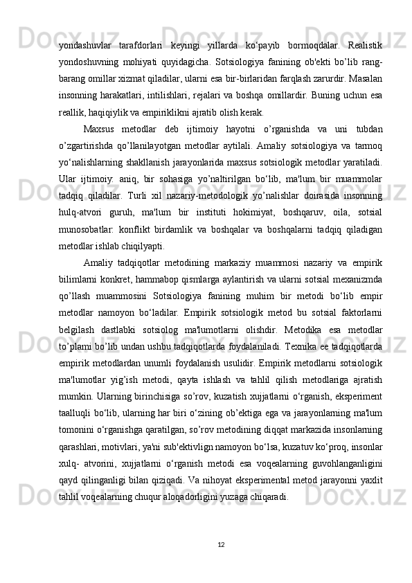 yondashuvlar   tarafdorlari   keyingi   yillarda   ko‘payib   bormoqdalar.   Realistik
yondoshuvning   mohiyati   quyidagicha.   Sotsiologiya   fanining   ob'ekti   bo’lib   rang-
barang omillar xizmat qiladilar, ularni esa bir-birlaridan farqlash zarurdir. Masalan
insonning harakatlari, intilishlari, rejalari va boshqa omillardir. Buning uchun esa
reallik, haqiqiylik va empiriklikni ajratib olish kerak.
Maxsus   metodlar   deb   ijtimoiy   hayotni   o’rganishda   va   uni   tubdan
o’zgartirishda   qo’llanilayotgan   metodlar   aytilali.   Amaliy   sotsiologiya   va   tarmoq
yo‘nalishlarning shakllanish  jarayonlarida maxsus  sotsiologik  metodlar  yaratiladi.
Ular   ijtimoiy:   aniq,   bir   sohasiga   yo’naltirilgan   bo‘lib,   ma'lum   bir   muammolar
tadqiq   qiladilar.   Turli   xil   nazariy-metodologik   yo’nalishlar   doirasida   insonning
hulq-atvori   guruh,   ma'lum   bir   instituti   hokimiyat,   boshqaruv,   oila,   sotsial
munosobatlar:   konflikt   birdamlik   va   boshqalar   va   boshqalarni   tadqiq   qiladigan
metodlar ishlab chiqilyapti.
Amaliy   tadqiqotlar   metodining   markaziy   muammosi   nazariy   va   empirik
bilimlarni konkret, hammabop qismlarga aylantirish va ularni sotsial mexanizmda
qo’llash   muammosini   Sotsiologiya   fanining   muhim   bir   metodi   bo‘lib   empir
metodlar   namoyon   bo‘ladilar.   Empirik   sotsiologik   metod   bu   sotsial   faktorlarni
belgilash   dastlabki   sotsiolog   ma'lumotlarni   olishdir.   Metodika   esa   metodlar
to’plami bo’lib undan ushbu tadqiqotlarda foydalaniladi. Texnika ee tadqiqotlarda
empirik  metodlardan  unumli  foydalanish  usulidir. Empirik  metodlarni   sotsiologik
ma'lumotlar   yig’ish   metodi,   qayta   ishlash   va   tahlil   qilish   metodlariga   ajratish
mumkin. Ularning birinchisiga so’rov, kuzatish xujjatlarni o‘rganish, eksperiment
taalluqli bo‘lib, ularning har biri o‘zining ob’ektiga ega va jarayonlarning ma'lum
tomonini o‘rganishga qaratilgan, so’rov metodining diqqat markazida insonlarning
qarashlari, motivlari, ya'ni sub'ektivlign namoyon bo‘lsa, kuzatuv ko‘proq, insonlar
xulq-   atvorini,   xujjatlarni   o‘rganish   metodi   esa   voqealarning   guvohlanganligini
qayd qilinganligi bilan qiziqadi. Va nihoyat eksperimental metod jarayonni yaxlit
tahlil voqealarning chuqur aloqadorligini yuzaga chiqaradi.
12