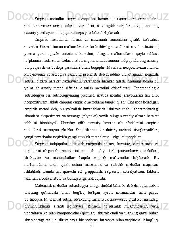 Empirik   metodlar   empirik   voqelikni   bevosita   o‘rgansa   ham   ammo   lekin
metod   mazmuni   uning   tadqiqotdagi   o‘rni,   shuningdek   natijalar   tadqiqotchinnng
nazariy pozitsiyasi, tadqiqot konsepsiyasi bilan belgilanadi.
Empirik   metodlarda   formal   va   mazmunli   tomonlarni   ajratib   ko‘rsatish
mumkin. Formal tomon ma'lum bir standartlashtirilgan usullarni: savollar tuzishni,
yozma   yoki   og’zaki   anketa   o‘tkazishni,   olingan   ma'lumotlarni   qayta   ishlash
to’plamini ifoda etadi. Lekin metodning mazmunli tomoni tadqiqotchining nazariy
dunyoqarash va boshqa  qarashlari  bilan bogiqdir. Masalan,  neopozitivizm individ
xulq-atvorini   sotsiologiya   fanining   predmeti   deb   hisoblab   uni   o‘rganish   negizida
sotsial   o‘zaro   harakat   nazariyasini   yaratishga   harakat   qiladi.   Shuning   uchun   bu
yo’nalish   asosiy   metod   sifatida   kuzatish   metodini   e'tirof   etadi.   Fenomenologik
sotsiologiya   esa   sotsiologiyaning   predmeti   sifatida   mental   jarayonlarini   tan   olib,
neopozitivizm ishlab chiqqan empirik metodlarni tanqid qiladi. Eng mos keladigan
empirik   metod   deb,   bu   yo’nalish   kuzatishlarida   ishtirok   etish,   laboratoriyadagi
sharoitda   eksperiment   va   tasmaga   (plyonka)   yozib   olingan   nutqiy   o’zaro   harakat
tahlilini   hisoblaydi.   Shunday   qilib   nazariy   baxslar   o‘z   ifodalarini   empirik
metodlarda namoyon qiladilar. Empirik metodlar doimiy ravishda rivojlanyaltilar,
yangi nazariyalar negizida yangi empirik metodlar vujudga kelmoqdalar.
Empirik   tadqiqotlar   o‘tkazish   natijasida   so‘rov,   kuzatuv,   eksperiment   va
xujjatlarni   o‘rganish   metodlarini   qo‘llash   tufayli   turli   jarayonlarning   xislatlari,
strukturasi   va   munosabatlari   haqida   empirik   ma'lumotlar   to‘planadi.   Bu
ma'lumotlarni   taxlil   qilish   uchun   matematik   va   statistik   metodlar   majmuasi
ishlatiladi.   Bunda   hal   qiluvchi   rol   gruppalash,   regressiv,   korrelyatsion,   faktorli
tahlillar, shkala metodi va boshqalarga taalluqlidir.
Matematik metodlar sotsiologiya faniga shiddat bilan kirib kelmoqda. Lekin
ularning   qo‘llanishi   bilan   bog’liq   bo‘lgan   ayrim   muammolar   ham   paydo
bo‘lmoqda. M. Kendal sotsial ob'ektning matematik tasavvurini 2 xil ko‘rinishdagi
qiyinchiliklarini   ajratib   ko‘rsatadi.   Birinchi   to‘plamlik   muammosidir,   ya'ni
voqealarda ko‘plab komponentlar (qismlar) ishtirok etadi va ularning qaysi birlari
shu voqeaga taalluqlidir va qaysi bir boshqasi bu voqea bilan vaqtinchalik bog’liq.
13 