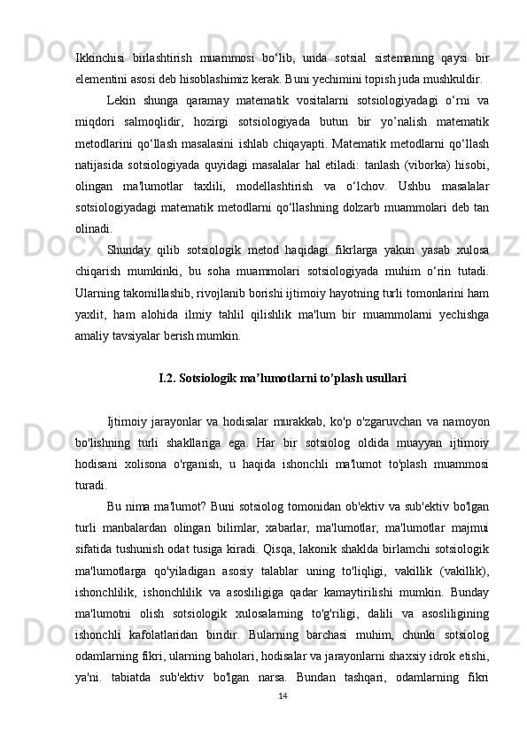 Ikkinchisi   birlashtirish   muammosi   bo‘lib,   unda   sotsial   sistemaning   qaysi   bir
elementini asosi deb hisoblashimiz kerak. Buni yechimini topish juda mushkuldir.
Lekin   shunga   qaramay   matematik   vositalarni   sotsiologiyadagi   o‘rni   va
miqdori   salmoqlidir,   hozirgi   sotsiologiyada   butun   bir   yo’nalish   matematik
metodlarini   qo‘llash   masalasini   ishlab   chiqayapti.   Matematik   metodlarni   qo‘llash
natijasida   sotsiologiyada   quyidagi   masalalar   hal   etiladi:   tanlash   (viborka)   hisobi,
olingan   ma'lumotlar   taxlili,   modellashtirish   va   o‘lchov.   Ushbu   masalalar
sotsiologiyadagi   matematik   metodlarni   qo‘llashning   dolzarb   muammolari   deb  tan
olinadi.
Shunday   qilib   sotsiologik   metod   haqidagi   fikrlarga   yakun   yasab   xulosa
chiqarish   mumkinki,   bu   soha   muammolari   sotsiologiyada   muhim   o‘rin   tutadi.
Ularning takomillashib, rivojlanib borishi ijtimoiy hayotning turli tomonlarini ham
yaxlit,   ham   alohida   ilmiy   tahlil   qilishlik   ma'lum   bir   muammolarni   yechishga
amaliy tavsiyalar berish mumkin.
I.2. Sotsiologik ma lumotlarni to’plash usullariʼ
Ijtimoiy   jarayonlar   va   hodisalar   murakkab,   ko'p   o'zgaruvchan   va   namoyon
bo'lishning   turli   shakllariga   ega.   Har   bir   sotsiolog   oldida   muayyan   ijtimoiy
hodisani   xolisona   o'rganish,   u   haqida   ishonchli   ma'lumot   to'plash   muammosi
turadi.
Bu nima ma'lumot? Buni  sotsiolog tomonidan ob'ektiv va sub'ektiv bo'lgan
turli   manbalardan   olingan   bilimlar,   xabarlar,   ma'lumotlar,   ma'lumotlar   majmui
sifatida tushunish odat tusiga kiradi. Qisqa, lakonik shaklda birlamchi sotsiologik
ma'lumotlarga   qo'yiladigan   asosiy   talablar   uning   to'liqligi,   vakillik   (vakillik),
ishonchlilik,   ishonchlilik   va   asosliligiga   qadar   kamaytirilishi   mumkin.   Bunday
ma'lumotni   olish   sotsiologik   xulosalarning   to'g'riligi,   dalili   va   asosliligining
ishonchli   kafolatlaridan   biridir.   Bularning   barchasi   muhim,   chunki   sotsiolog
odamlarning fikri, ularning baholari, hodisalar va jarayonlarni shaxsiy idrok etishi,
ya'ni.   tabiatda   sub'ektiv   bo'lgan   narsa.   Bundan   tashqari,   odamlarning   fikri
14 