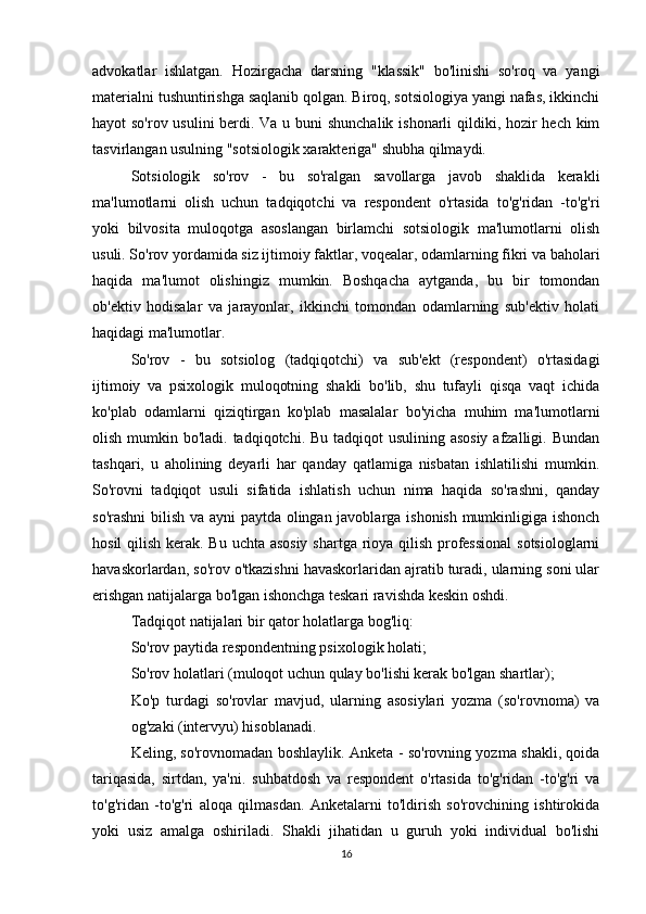 advokatlar   ishlatgan.   Hozirgacha   darsning   "klassik"   bo'linishi   so'roq   va   yangi
materialni tushuntirishga saqlanib qolgan. Biroq, sotsiologiya yangi nafas, ikkinchi
hayot so'rov usulini  berdi. Va u buni  shunchalik ishonarli qildiki, hozir  hech kim
tasvirlangan usulning "sotsiologik xarakteriga" shubha qilmaydi.
Sotsiologik   so'rov   -   bu   so'ralgan   savollarga   javob   shaklida   kerakli
ma'lumotlarni   olish   uchun   tadqiqotchi   va   respondent   o'rtasida   to'g'ridan   -to'g'ri
yoki   bilvosita   muloqotga   asoslangan   birlamchi   sotsiologik   ma'lumotlarni   olish
usuli. So'rov yordamida siz ijtimoiy faktlar, voqealar, odamlarning fikri va baholari
haqida   ma'lumot   olishingiz   mumkin.   Boshqacha   aytganda,   bu   bir   tomondan
ob'ektiv   hodisalar   va   jarayonlar,   ikkinchi   tomondan   odamlarning   sub'ektiv   holati
haqidagi ma'lumotlar.
So'rov   -   bu   sotsiolog   (tadqiqotchi)   va   sub'ekt   (respondent)   o'rtasidagi
ijtimoiy   va   psixologik   muloqotning   shakli   bo'lib,   shu   tufayli   qisqa   vaqt   ichida
ko'plab   odamlarni   qiziqtirgan   ko'plab   masalalar   bo'yicha   muhim   ma'lumotlarni
olish mumkin bo'ladi. tadqiqotchi. Bu tadqiqot usulining asosiy  afzalligi. Bundan
tashqari,   u   aholining   deyarli   har   qanday   qatlamiga   nisbatan   ishlatilishi   mumkin.
So'rovni   tadqiqot   usuli   sifatida   ishlatish   uchun   nima   haqida   so'rashni,   qanday
so'rashni  bilish va ayni paytda olingan javoblarga ishonish mumkinligiga ishonch
hosil  qilish kerak. Bu uchta asosiy  shartga rioya qilish professional  sotsiologlarni
havaskorlardan, so'rov o'tkazishni havaskorlaridan ajratib turadi, ularning soni ular
erishgan natijalarga bo'lgan ishonchga teskari ravishda keskin oshdi.
Tadqiqot natijalari bir qator holatlarga bog'liq:
So'rov paytida respondentning psixologik holati;
So'rov holatlari (muloqot uchun qulay bo'lishi kerak bo'lgan shartlar);
Ko'p   turdagi   so'rovlar   mavjud,   ularning   asosiylari   yozma   (so'rovnoma)   va
og'zaki (intervyu) hisoblanadi.
Keling, so'rovnomadan boshlaylik. Anketa - so'rovning yozma shakli, qoida
tariqasida,   sirtdan,   ya'ni.   suhbatdosh   va   respondent   o'rtasida   to'g'ridan   -to'g'ri   va
to'g'ridan   -to'g'ri   aloqa   qilmasdan.   Anketalarni   to'ldirish   so'rovchining   ishtirokida
yoki   usiz   amalga   oshiriladi.   Shakli   jihatidan   u   guruh   yoki   individual   bo'lishi
16