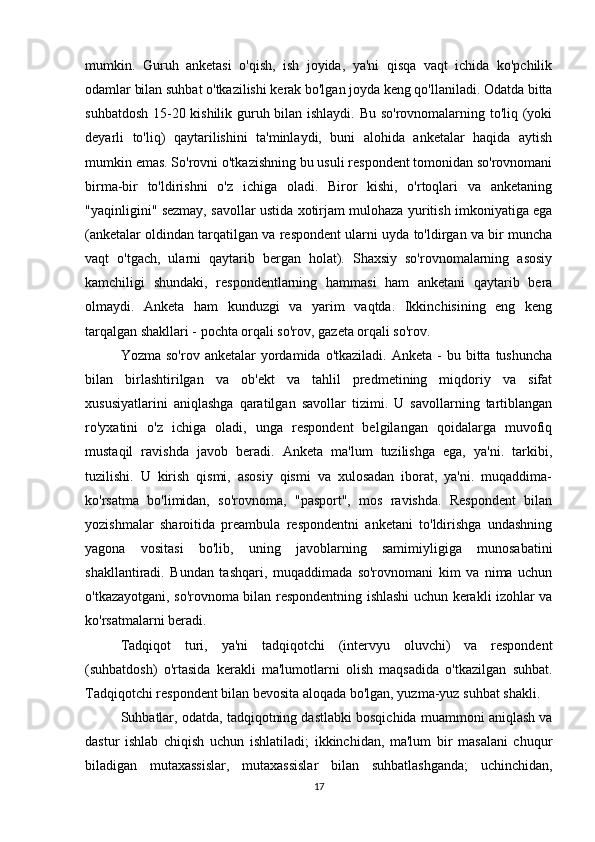 mumkin.   Guruh   anketasi   o'qish,   ish   joyida,   ya'ni   qisqa   vaqt   ichida   ko'pchilik
odamlar bilan suhbat o'tkazilishi kerak bo'lgan joyda keng qo'llaniladi. Odatda bitta
suhbatdosh 15-20 kishilik guruh bilan ishlaydi. Bu so'rovnomalarning to'liq (yoki
deyarli   to'liq)   qaytarilishini   ta'minlaydi,   buni   alohida   anketalar   haqida   aytish
mumkin emas. So'rovni o'tkazishning bu usuli respondent tomonidan so'rovnomani
birma-bir   to'ldirishni   o'z   ichiga   oladi.   Biror   kishi,   o'rtoqlari   va   anketaning
"yaqinligini" sezmay, savollar ustida xotirjam mulohaza yuritish imkoniyatiga ega
(anketalar oldindan tarqatilgan va respondent ularni uyda to'ldirgan va bir muncha
vaqt   o'tgach,   ularni   qaytarib   bergan   holat).   Shaxsiy   so'rovnomalarning   asosiy
kamchiligi   shundaki,   respondentlarning   hammasi   ham   anketani   qaytarib   bera
olmaydi.   Anketa   ham   kunduzgi   va   yarim   vaqtda.   Ikkinchisining   eng   keng
tarqalgan shakllari - pochta orqali so'rov, gazeta orqali so'rov.
Yozma  so'rov  anketalar   yordamida  o'tkaziladi.   Anketa  -   bu  bitta   tushuncha
bilan   birlashtirilgan   va   ob'ekt   va   tahlil   predmetining   miqdoriy   va   sifat
xususiyatlarini   aniqlashga   qaratilgan   savollar   tizimi.   U   savollarning   tartiblangan
ro'yxatini   o'z   ichiga   oladi,   unga   respondent   belgilangan   qoidalarga   muvofiq
mustaqil   ravishda   javob   beradi.   Anketa   ma'lum   tuzilishga   ega,   ya'ni.   tarkibi,
tuzilishi.   U   kirish   qismi,   asosiy   qismi   va   xulosadan   iborat,   ya'ni.   muqaddima-
ko'rsatma   bo'limidan,   so'rovnoma,   "pasport",   mos   ravishda.   Respondent   bilan
yozishmalar   sharoitida   preambula   respondentni   anketani   to'ldirishga   undashning
yagona   vositasi   bo'lib,   uning   javoblarning   samimiyligiga   munosabatini
shakllantiradi.   Bundan   tashqari,   muqaddimada   so'rovnomani   kim   va   nima   uchun
o'tkazayotgani, so'rovnoma bilan respondentning ishlashi uchun kerakli izohlar va
ko'rsatmalarni beradi.
Tadqiqot   turi,   ya'ni   tadqiqotchi   (intervyu   oluvchi)   va   respondent
(suhbatdosh)   o'rtasida   kerakli   ma'lumotlarni   olish   maqsadida   o'tkazilgan   suhbat.
Tadqiqotchi respondent bilan bevosita aloqada bo'lgan, yuzma-yuz suhbat shakli.
Suhbatlar, odatda, tadqiqotning dastlabki bosqichida muammoni aniqlash va
dastur   ishlab   chiqish   uchun   ishlatiladi;   ikkinchidan,   ma'lum   bir   masalani   chuqur
biladigan   mutaxassislar,   mutaxassislar   bilan   suhbatlashganda;   uchinchidan,
17 