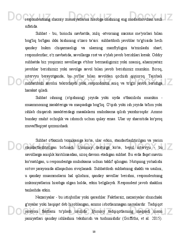 respondentning shaxsiy xususiyatlarini hisobga olishning eng moslashuvchan usuli
sifatida.
Suhbat   -   bu,   birinchi   navbatda,   xulq   -atvorning   maxsus   me'yorlari   bilan
bog'liq   bo'lgan   ikki   kishining   o'zaro   ta'siri:   suhbatdosh   javoblar   to'g'risida   hech
qanday   hukm   chiqarmasligi   va   ularning   maxfiyligini   ta'minlashi   shart;
respondentlar, o'z navbatida, savollarga rost va o'ylab javob berishlari kerak. Oddiy
suhbatda   biz   yoqimsiz   savollarga   e'tibor   bermasligimiz   yoki   noaniq,   ahamiyatsiz
javoblar   berishimiz   yoki   savolga   savol   bilan   javob   berishimiz   mumkin.   Biroq,
intervyu   berayotganda,   bu   yo'llar   bilan   savoldan   qochish   qiyinroq.   Tajribali
suhbatdosh   savolni   takrorlaydi   yoki   respondentni   aniq   va   to'g'ri   javob   berishga
harakat qiladi.
Suhbat   ishning   (o'qishning)   joyida   yoki   uyda   o'tkazilishi   mumkin   -
muammoning xarakteriga va maqsadiga bog'liq. O'qish yoki ish joyida ta'lim yoki
ishlab   chiqarish   xarakteridagi   masalalarni   muhokama   qilish   yaxshiroqdir.   Ammo
bunday   muhit   ochiqlik   va   ishonch   uchun   qulay   emas.   Ular   uy   sharoitida   ko'proq
muvaffaqiyat qozonishadi.
Suhbat   o'tkazish   texnikasiga   ko'ra,   ular   erkin,   standartlashtirilgan   va   yarim
standartlashtirilgan   bo'linadi.   Umumiy   dasturga   ko'ra,   bepul   intervyu   -   bu
savollarga aniqlik kiritilmasdan, uzoq davom etadigan suhbat. Bu erda faqat mavzu
ko'rsatilgan, u respondentga muhokama uchun taklif qilingan. Nutqning yo'nalishi
so'rov jarayonida allaqachon rivojlanadi. Suhbatdosh suhbatning shakli va usulini,
u   qanday   muammolarni   hal   qilishini,   qanday   savollar   berishni,   respondentning
imkoniyatlarini   hisobga   olgan   holda,   erkin   belgilaydi.   Respondent   javob   shaklini
tanlashda erkin.
Nazariyalar - bu istiqbollar yoki qarashlar. Faktlarsiz, nazariyalar shunchaki
g'oyalar yoki haqiqat deb hisoblangan, ammo isbotlanmagan narsalardir. Tadqiqot
jarayoni   faktlarni   to'plash   usulidir.   Ijtimoiy   tadqiqotlarning   maqsadi   inson
jamiyatlari   qanday   ishlashini   tekshirish   va   tushunishdir   (Griffiths,   et   al.   2015).
18 