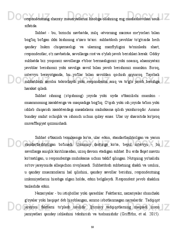 respondentning shaxsiy xususiyatlarini hisobga olishning eng moslashuvchan usuli
sifatida.
Suhbat   -   bu,   birinchi   navbatda,   xulq   -atvorning   maxsus   me'yorlari   bilan
bog'liq   bo'lgan   ikki   kishining   o'zaro   ta'siri:   suhbatdosh   javoblar   to'g'risida   hech
qanday   hukm   chiqarmasligi   va   ularning   maxfiyligini   ta'minlashi   shart;
respondentlar, o'z navbatida, savollarga rost va o'ylab javob berishlari kerak. Oddiy
suhbatda   biz   yoqimsiz   savollarga   e'tibor   bermasligimiz   yoki   noaniq,   ahamiyatsiz
javoblar   berishimiz   yoki   savolga   savol   bilan   javob   berishimiz   mumkin.   Biroq,
intervyu   berayotganda,   bu   yo'llar   bilan   savoldan   qochish   qiyinroq.   Tajribali
suhbatdosh   savolni   takrorlaydi   yoki   respondentni   aniq   va   to'g'ri   javob   berishga
harakat qiladi.
Suhbat   ishning   (o'qishning)   joyida   yoki   uyda   o'tkazilishi   mumkin   -
muammoning xarakteriga va maqsadiga bog'liq. O'qish yoki ish joyida ta'lim yoki
ishlab   chiqarish   xarakteridagi   masalalarni   muhokama   qilish   yaxshiroqdir.   Ammo
bunday   muhit   ochiqlik   va   ishonch   uchun   qulay   emas.   Ular   uy   sharoitida   ko'proq
muvaffaqiyat qozonishadi.
Suhbat   o'tkazish   texnikasiga   ko'ra,   ular   erkin,   standartlashtirilgan   va   yarim
standartlashtirilgan   bo'linadi.   Umumiy   dasturga   ko'ra,   bepul   intervyu   -   bu
savollarga aniqlik kiritilmasdan, uzoq davom etadigan suhbat. Bu erda faqat mavzu
ko'rsatilgan, u respondentga muhokama uchun taklif qilingan. Nutqning yo'nalishi
so'rov jarayonida allaqachon rivojlanadi. Suhbatdosh suhbatning shakli va usulini,
u   qanday   muammolarni   hal   qilishini,   qanday   savollar   berishni,   respondentning
imkoniyatlarini   hisobga   olgan   holda,   erkin   belgilaydi.   Respondent   javob   shaklini
tanlashda erkin.
Nazariyalar - bu istiqbollar yoki qarashlar. Faktlarsiz, nazariyalar shunchaki
g'oyalar yoki haqiqat deb hisoblangan, ammo isbotlanmagan narsalardir. Tadqiqot
jarayoni   faktlarni   to'plash   usulidir.   Ijtimoiy   tadqiqotlarning   maqsadi   inson
jamiyatlari   qanday   ishlashini   tekshirish   va   tushunishdir   (Griffiths,   et   al.   2015).
18