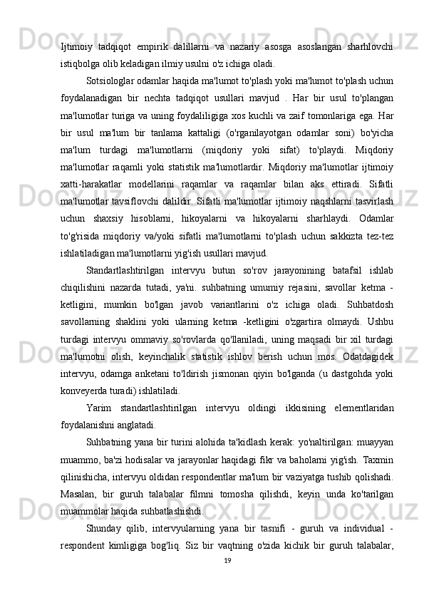 Ijtimoiy   tadqiqot   empirik   dalillarni   va   nazariy   asosga   asoslangan   sharhlovchi
istiqbolga olib keladigan ilmiy usulni o'z ichiga oladi.
Sotsiologlar odamlar haqida ma'lumot to'plash yoki ma'lumot to'plash uchun
foydalanadigan   bir   nechta   tadqiqot   usullari   mavjud   .   Har   bir   usul   to'plangan
ma'lumotlar turiga va uning foydaliligiga xos kuchli va zaif tomonlariga ega. Har
bir   usul   ma'lum   bir   tanlama   kattaligi   (o'rganilayotgan   odamlar   soni)   bo'yicha
ma'lum   turdagi   ma'lumotlarni   (miqdoriy   yoki   sifat)   to'playdi.   Miqdoriy
ma'lumotlar   raqamli   yoki   statistik   ma'lumotlardir.   Miqdoriy   ma'lumotlar   ijtimoiy
xatti-harakatlar   modellarini   raqamlar   va   raqamlar   bilan   aks   ettiradi.   Sifatli
ma'lumotlar tavsiflovchi dalildir. Sifatli ma'lumotlar ijtimoiy naqshlarni tasvirlash
uchun   shaxsiy   hisoblarni,   hikoyalarni   va   hikoyalarni   sharhlaydi.   Odamlar
to'g'risida   miqdoriy   va/yoki   sifatli   ma'lumotlarni   to'plash   uchun   sakkizta   tez-tez
ishlatiladigan ma'lumotlarni yig'ish usullari mavjud.
Standartlashtirilgan   intervyu   butun   so'rov   jarayonining   batafsil   ishlab
chiqilishini   nazarda   tutadi,   ya'ni.   suhbatning   umumiy   rejasini,   savollar   ketma   -
ketligini,   mumkin   bo'lgan   javob   variantlarini   o'z   ichiga   oladi.   Suhbatdosh
savollarning   shaklini   yoki   ularning   ketma   -ketligini   o'zgartira   olmaydi.   Ushbu
turdagi   intervyu   ommaviy   so'rovlarda   qo'llaniladi,   uning   maqsadi   bir   xil   turdagi
ma'lumotni   olish,   keyinchalik   statistik   ishlov   berish   uchun   mos.   Odatdagidek
intervyu,   odamga   anketani   to'ldirish   jismonan   qiyin   bo'lganda   (u   dastgohda   yoki
konveyerda turadi) ishlatiladi.
Yarim   standartlashtirilgan   intervyu   oldingi   ikkisining   elementlaridan
foydalanishni anglatadi.
Suhbatning yana bir turini alohida ta'kidlash kerak: yo'naltirilgan: muayyan
muammo, ba'zi hodisalar va jarayonlar haqidagi fikr va baholarni yig'ish. Taxmin
qilinishicha, intervyu oldidan respondentlar ma'lum bir vaziyatga tushib qolishadi.
Masalan,   bir   guruh   talabalar   filmni   tomosha   qilishdi,   keyin   unda   ko'tarilgan
muammolar haqida suhbatlashishdi.
Shunday   qilib,   intervyularning   yana   bir   tasnifi   -   guruh   va   individual   -
respondent   kimligiga   bog'liq.   Siz   bir   vaqtning   o'zida   kichik   bir   guruh   talabalar,
19 