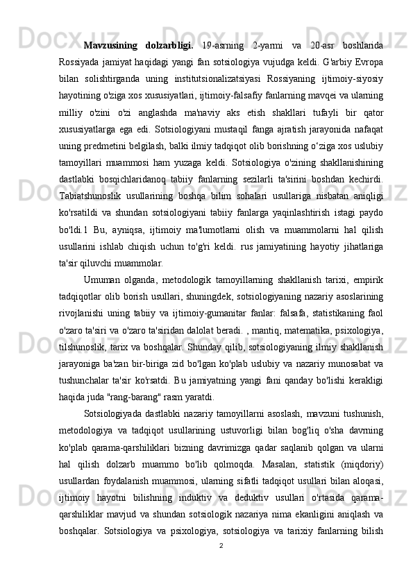 Mavzusining   dolzarbligi.   19-asrning   2-yarmi   va   20-asr   boshlarida
Rossiyada   jamiyat  haqidagi  yangi   fan  sotsiologiya  vujudga  keldi. G'arbiy  Evropa
bilan   solishtirganda   uning   institutsionalizatsiyasi   Rossiyaning   ijtimoiy-siyosiy
hayotining o'ziga xos xususiyatlari, ijtimoiy-falsafiy fanlarning mavqei va ularning
milliy   o'zini   o'zi   anglashda   ma'naviy   aks   etish   shakllari   tufayli   bir   qator
xususiyatlarga   ega   edi.   Sotsiologiyani   mustaqil   fanga   ajratish   jarayonida   nafaqat
uning predmetini belgilash, balki ilmiy tadqiqot olib borishning o‘ziga xos uslubiy
tamoyillari   muammosi   ham   yuzaga   keldi.   Sotsiologiya   o'zining   shakllanishining
dastlabki   bosqichlaridanoq   tabiiy   fanlarning   sezilarli   ta'sirini   boshdan   kechirdi.
Tabiatshunoslik   usullarining   boshqa   bilim   sohalari   usullariga   nisbatan   aniqligi
ko'rsatildi   va   shundan   sotsiologiyani   tabiiy   fanlarga   yaqinlashtirish   istagi   paydo
bo'ldi.1   Bu,   ayniqsa,   ijtimoiy   ma'lumotlarni   olish   va   muammolarni   hal   qilish
usullarini   ishlab   chiqish   uchun   to'g'ri   keldi.   rus   jamiyatining   hayotiy   jihatlariga
ta'sir qiluvchi muammolar.
Umuman   olganda,   metodologik   tamoyillarning   shakllanish   tarixi,   empirik
tadqiqotlar   olib  borish   usullari,  shuningdek,   sotsiologiyaning   nazariy  asoslarining
rivojlanishi   uning   tabiiy   va   ijtimoiy-gumanitar   fanlar:   falsafa,   statistikaning   faol
o'zaro ta'siri va o'zaro ta'siridan dalolat beradi. , mantiq, matematika, psixologiya,
tilshunoslik, tarix va boshqalar. Shunday qilib, sotsiologiyaning ilmiy shakllanish
jarayoniga   ba'zan   bir-biriga   zid   bo'lgan   ko'plab   uslubiy   va   nazariy   munosabat   va
tushunchalar   ta'sir   ko'rsatdi.   Bu   jamiyatning   yangi   fani   qanday   bo'lishi   kerakligi
haqida juda "rang-barang" rasm yaratdi. 
Sotsiologiyada   dastlabki   nazariy   tamoyillarni   asoslash,   mavzuni   tushunish,
metodologiya   va   tadqiqot   usullarining   ustuvorligi   bilan   bog'liq   o'sha   davrning
ko'plab   qarama-qarshiliklari   bizning   davrimizga   qadar   saqlanib   qolgan   va   ularni
hal   qilish   dolzarb   muammo   bo'lib   qolmoqda.   Masalan,   statistik   (miqdoriy)
usullardan   foydalanish   muammosi,   ularning   sifatli   tadqiqot   usullari   bilan   aloqasi,
ijtimoiy   hayotni   bilishning   induktiv   va   deduktiv   usullari   o'rtasida   qarama-
qarshiliklar   mavjud   va   shundan   sotsiologik   nazariya   nima   ekanligini   aniqlash   va
boshqalar.   Sotsiologiya   va   psixologiya,   sotsiologiya   va   tarixiy   fanlarning   bilish
2 