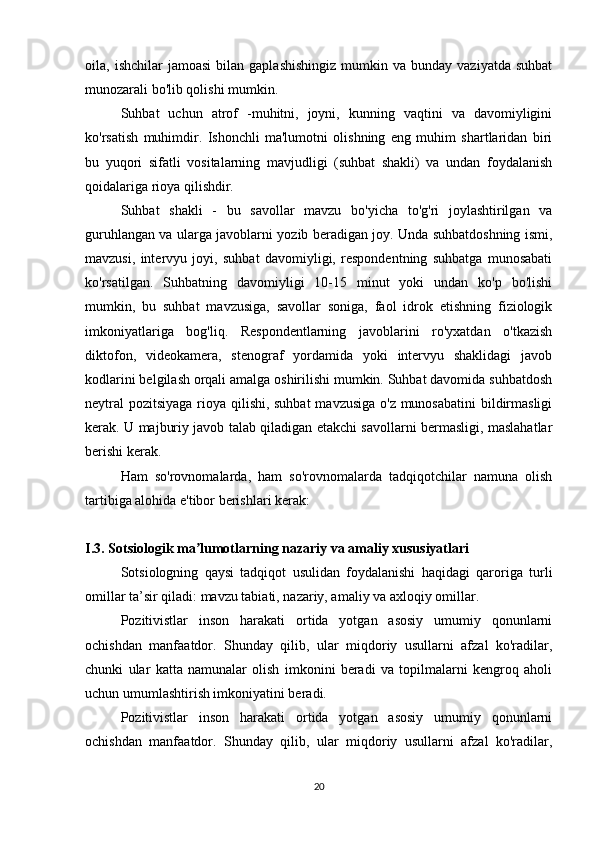 oila,  ishchilar   jamoasi   bilan   gaplashishingiz   mumkin  va   bunday  vaziyatda  suhbat
munozarali bo'lib qolishi mumkin.
Suhbat   uchun   atrof   -muhitni,   joyni,   kunning   vaqtini   va   davomiyligini
ko'rsatish   muhimdir.   Ishonchli   ma'lumotni   olishning   eng   muhim   shartlaridan   biri
bu   yuqori   sifatli   vositalarning   mavjudligi   (suhbat   shakli)   va   undan   foydalanish
qoidalariga rioya qilishdir.
Suhbat   shakli   -   bu   savollar   mavzu   bo'yicha   to'g'ri   joylashtirilgan   va
guruhlangan va ularga javoblarni yozib beradigan joy. Unda suhbatdoshning ismi,
mavzusi,   intervyu   joyi,   suhbat   davomiyligi,   respondentning   suhbatga   munosabati
ko'rsatilgan.   Suhbatning   davomiyligi   10-15   minut   yoki   undan   ko'p   bo'lishi
mumkin,   bu   suhbat   mavzusiga,   savollar   soniga,   faol   idrok   etishning   fiziologik
imkoniyatlariga   bog'liq.   Respondentlarning   javoblarini   ro'yxatdan   o'tkazish
diktofon,   videokamera,   stenograf   yordamida   yoki   intervyu   shaklidagi   javob
kodlarini belgilash orqali amalga oshirilishi mumkin. Suhbat davomida suhbatdosh
neytral  pozitsiyaga rioya qilishi, suhbat  mavzusiga o'z munosabatini  bildirmasligi
kerak. U majburiy javob talab qiladigan etakchi savollarni bermasligi, maslahatlar
berishi kerak.
Ham   so'rovnomalarda,   ham   so'rovnomalarda   tadqiqotchilar   namuna   olish
tartibiga alohida e'tibor berishlari kerak:
I.3. Sotsiologik ma lumotlarning nazariy va amaliy xususiyatlariʼ
Sotsiologning   qaysi   tadqiqot   usulidan   foydalanishi   haqidagi   qaroriga   turli
omillar ta’sir qiladi: mavzu tabiati, nazariy, amaliy va axloqiy omillar.
Pozitivistlar   inson   harakati   ortida   yotgan   asosiy   umumiy   qonunlarni
ochishdan   manfaatdor.   Shunday   qilib,   ular   miqdoriy   usullarni   afzal   ko'radilar,
chunki   ular   katta   namunalar   olish   imkonini   beradi   va   topilmalarni   kengroq   aholi
uchun umumlashtirish imkoniyatini beradi.
Pozitivistlar   inson   harakati   ortida   yotgan   asosiy   umumiy   qonunlarni
ochishdan   manfaatdor.   Shunday   qilib,   ular   miqdoriy   usullarni   afzal   ko'radilar,
20 