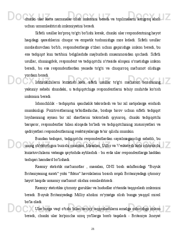 chunki   ular   katta   namunalar   olish   imkonini   beradi   va   topilmalarni   kengroq   aholi
uchun umumlashtirish imkoniyatini beradi.
Sifatli usullar ko'proq to'g'ri bo'lishi kerak, chunki ular respondentning hayot
haqidagi   qarashlarini   chuqur   va   empatik   tushunishga   mos   keladi.   Sifatli   usullar
moslashuvchan   bo'lib,   respondentlarga   o'zlari   uchun   gapirishga   imkon   beradi,   bu
esa   tadqiqot   kun   tartibini   belgilashda   majburlash   muammosidan   qochadi.   Sifatli
usullar, shuningdek, respondent va tadqiqotchi o'rtasida aloqani o'rnatishga imkon
beradi,   bu   esa   respondentlardan   yanada   to'g'ri   va   chuqurroq   ma'lumot   olishiga
yordam beradi.
Ishtirokchilarni   kuzatish   kabi   sifatli   usullar   to'g'ri   ma'lumot   berishining
yakuniy   sababi   shundaki,   u   tadqiqotchiga   respondentlarni   tabiiy   muhitda   ko'rish
imkonini beradi.
Ishonchlilik   -   tadqiqotni   qanchalik   takrorlash   va   bir   xil   natijalarga   erishish
mumkinligi.   Pozitivistlarning   ta'kidlashicha,   boshqa   birov   uchun   sifatli   tadqiqot
loyihasining   aynan   bir   xil   shartlarini   takrorlash   qiyinroq,   chunki   tadqiqotchi
barqaror,   respondentlar   bilan   aloqada   bo'ladi   va   tadqiqotchining   xususiyatlari   va
qadriyatlari respondentlarning reaktsiyalariga ta'sir qilishi mumkin.
Bundan tashqari,  tadqiqotchi  respondentlardan  «ajralmagan»ligi  sababli, bu
uning ob'ektivligini buzishi mumkin. Masalan, Uillis va Venkatesh kabi ishtirokchi
kuzatuvchilarni vatanga qaytishda ayblashdi - bu erda ular respondentlarga haddan
tashqari hamdard bo'lishadi.
Rasmiy   statistik   ma'lumotlar   ,   masalan,   ONS   bosh   sahifasidagi   "Buyuk
Britaniyaning surati" yoki "fokus" havolalarini bosish orqali Britaniyadagi ijtimoiy
hayot haqida umumiy ma'lumot olishni osonlashtiradi .
Rasmiy statistika ijtimoiy guruhlar va hududlar o'rtasida taqqoslash imkonini
beradi.   Buyuk   Britaniyadagi   Milliy   aholini   ro'yxatga   olish   bunga   yaqqol   misol
bo'la oladi.
Ular bizga vaqt o'tishi bilan tarixiy taqqoslashlarni amalga oshirishga imkon
beradi,   chunki   ular   ko'pincha   uzoq   yo'llarga   borib   taqaladi   -   Britaniya   Jinoyat
21 