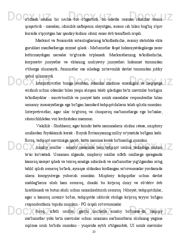 o'lchash   usulini   bir   necha   bor   o'zgartirdi,   bu   odatda   rasman   ishsizlar   sonini
qisqartirdi - masalan, ishsizlik nafaqasini olayotgan, ammo ish bilan bog'liq o'quv
kursida o'qiyotgan har qanday kishini ishsiz emas deb tasniflash orqali.
Marksist va feministik sotsiologlarning ta'kidlashicha, rasmiy statistika elita
guruhlari manfaatlariga xizmat qiladi - Ma'lumotlar faqat hokimiyatdagilarga zarar
keltirmaydigan   narsalar   to'g'risida   to'planadi.   Marksistlarning   ta'kidlashicha,
korporativ   jinoyatlar   va   elitaning   moliyaviy   jinoyatlari   hukumat   tomonidan
e'tiborga   olinmaydi,   feministlar   esa   oiladagi   zo'ravonlik   davlat   tomonidan   jiddiy
qabul qilinmaydi.
Interpretivistlar   bunga   javoban,   odamlar   mashina   emasligini   va   haqiqatga
erishish uchun odamlar bilan yaqin aloqani talab qiladigan ba'zi mavzular borligini
ta'kidlaydilar   -   suiiste'mollik   va   jinoyat   kabi   nozik   masalalar   respondentlar   bilan
umumiy xususiyatlarga ega bo'lgan hamdard tadqiqotchilarni talab qilishi mumkin.
Interpretivistlar,   agar   ular   to'g'riroq   va   chuqurroq   ma'lumotlarga   ega   bo'lsalar,
ishonchlilikdan voz kechishdan mamnun.
 Vakillik - Shubhasiz, agar kimdir katta namunalarni olishni istasa, miqdoriy
usullardan foydalanish kerak - Buyuk Britaniyaning milliy ro'yxatida bo'lgani kabi.
Biroq, tadqiqot mavzusiga qarab, katta namuna kerak bo'lmasligi mumkin.
Amaliy   omillar   -   amaliy   masalalar   ham   tadqiqot   usulini   tanlashga   muhim
ta'sir   ko'rsatadi.   Umuman   olganda,   miqdoriy   usullar   sifatli   usullarga   qaraganda
kamroq xarajat qiladi va tezroq amalga oshiriladi va ma'lumotlar yig'ilgandan so'ng
tahlil qilish osonroq bo'ladi, ayniqsa oldindan kodlangan so'rovnomalar yordamida
ularni   kompyuterga   yuborish   mumkin.   Miqdoriy   tadqiqotlar   uchun   davlat
mablag'larini   olish   ham   osonroq,   chunki   bu   ko'proq   ilmiy   va   ob'ektiv   deb
hisoblanadi va butun aholi uchun umumlashtirish osonroq. Nihoyat, tadqiqotchilar,
agar   u   kamroq   invaziv   bo'lsa,   tadqiqotda   ishtirok   etishga   ko'proq   tayyor   bo'lgan
respondentlarni topishi mumkin - PO orqali so'rovnomalar.
Biroq,   sifatli   usullar,   garchi   unchalik   amaliy   bo'lmasa-da,   haqiqiy
ma'lumotlar   yoki   ba'zi   mavzular   uchun   umuman   ma'lumotlarni   olishning   yagona
oqilona   usuli   bo'lishi   mumkin   -   yuqorida   aytib   o'tilganidek,   UI   nozik   mavzular
23
