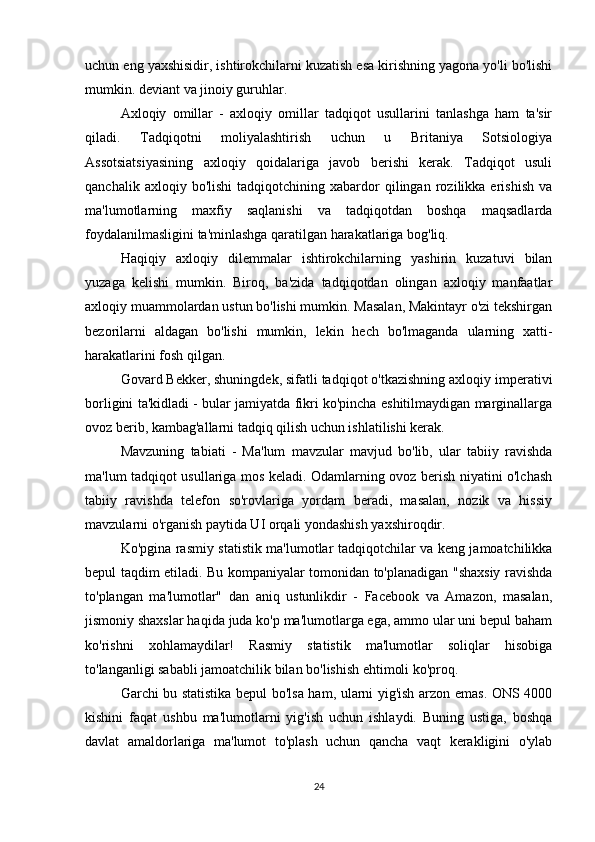 uchun eng yaxshisidir, ishtirokchilarni kuzatish esa kirishning yagona yo'li bo'lishi
mumkin. deviant va jinoiy guruhlar.
Axloqiy   omillar   -   axloqiy   omillar   tadqiqot   usullarini   tanlashga   ham   ta'sir
qiladi.   Tadqiqotni   moliyalashtirish   uchun   u   Britaniya   Sotsiologiya
Assotsiatsiyasining   axloqiy   qoidalariga   javob   berishi   kerak.   Tadqiqot   usuli
qanchalik   axloqiy  bo'lishi   tadqiqotchining   xabardor   qilingan   rozilikka   erishish   va
ma'lumotlarning   maxfiy   saqlanishi   va   tadqiqotdan   boshqa   maqsadlarda
foydalanilmasligini ta'minlashga qaratilgan harakatlariga bog'liq.
Haqiqiy   axloqiy   dilemmalar   ishtirokchilarning   yashirin   kuzatuvi   bilan
yuzaga   kelishi   mumkin.   Biroq,   ba'zida   tadqiqotdan   olingan   axloqiy   manfaatlar
axloqiy muammolardan ustun bo'lishi mumkin. Masalan, Makintayr o'zi tekshirgan
bezorilarni   aldagan   bo'lishi   mumkin,   lekin   hech   bo'lmaganda   ularning   xatti-
harakatlarini fosh qilgan.
Govard Bekker, shuningdek, sifatli tadqiqot o'tkazishning axloqiy imperativi
borligini ta'kidladi - bular jamiyatda fikri ko'pincha eshitilmaydigan marginallarga
ovoz berib, kambag'allarni tadqiq qilish uchun ishlatilishi kerak.
Mavzuning   tabiati   -   Ma'lum   mavzular   mavjud   bo'lib,   ular   tabiiy   ravishda
ma'lum tadqiqot usullariga mos keladi. Odamlarning ovoz berish niyatini o'lchash
tabiiy   ravishda   telefon   so'rovlariga   yordam   beradi,   masalan,   nozik   va   hissiy
mavzularni o'rganish paytida UI orqali yondashish yaxshiroqdir.
Ko'pgina rasmiy statistik ma'lumotlar tadqiqotchilar va keng jamoatchilikka
bepul taqdim etiladi. Bu kompaniyalar tomonidan to'planadigan "shaxsiy ravishda
to'plangan   ma'lumotlar"   dan   aniq   ustunlikdir   -   Facebook   va   Amazon,   masalan,
jismoniy shaxslar haqida juda ko'p ma'lumotlarga ega, ammo ular uni bepul baham
ko'rishni   xohlamaydilar!   Rasmiy   statistik   ma'lumotlar   soliqlar   hisobiga
to'langanligi sababli jamoatchilik bilan bo'lishish ehtimoli ko'proq.
Garchi bu statistika bepul bo'lsa ham, ularni yig'ish arzon emas. ONS 4000
kishini   faqat   ushbu   ma'lumotlarni   yig'ish   uchun   ishlaydi.   Buning   ustiga,   boshqa
davlat   amaldorlariga   ma'lumot   to'plash   uchun   qancha   vaqt   kerakligini   o'ylab
24 