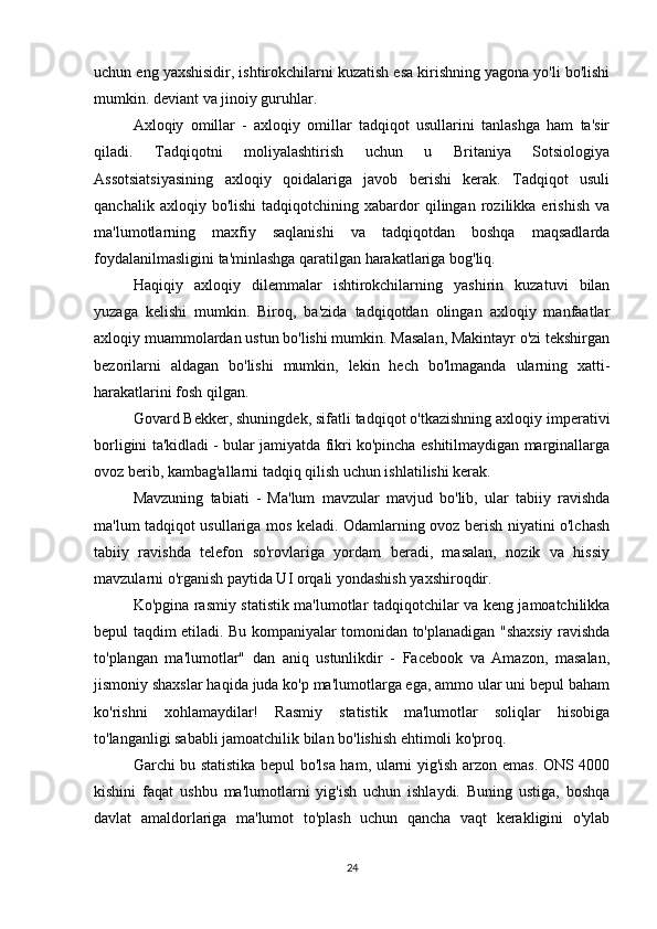 uchun eng yaxshisidir, ishtirokchilarni kuzatish esa kirishning yagona yo'li bo'lishi
mumkin. deviant va jinoiy guruhlar.
Axloqiy   omillar   -   axloqiy   omillar   tadqiqot   usullarini   tanlashga   ham   ta'sir
qiladi.   Tadqiqotni   moliyalashtirish   uchun   u   Britaniya   Sotsiologiya
Assotsiatsiyasining   axloqiy   qoidalariga   javob   berishi   kerak.   Tadqiqot   usuli
qanchalik   axloqiy  bo'lishi   tadqiqotchining   xabardor   qilingan   rozilikka   erishish   va
ma'lumotlarning   maxfiy   saqlanishi   va   tadqiqotdan   boshqa   maqsadlarda
foydalanilmasligini ta'minlashga qaratilgan harakatlariga bog'liq.
Haqiqiy   axloqiy   dilemmalar   ishtirokchilarning   yashirin   kuzatuvi   bilan
yuzaga   kelishi   mumkin.   Biroq,   ba'zida   tadqiqotdan   olingan   axloqiy   manfaatlar
axloqiy muammolardan ustun bo'lishi mumkin. Masalan, Makintayr o'zi tekshirgan
bezorilarni   aldagan   bo'lishi   mumkin,   lekin   hech   bo'lmaganda   ularning   xatti-
harakatlarini fosh qilgan.
Govard Bekker, shuningdek, sifatli tadqiqot o'tkazishning axloqiy imperativi
borligini ta'kidladi - bular jamiyatda fikri ko'pincha eshitilmaydigan marginallarga
ovoz berib, kambag'allarni tadqiq qilish uchun ishlatilishi kerak.
Mavzuning   tabiati   -   Ma'lum   mavzular   mavjud   bo'lib,   ular   tabiiy   ravishda
ma'lum tadqiqot usullariga mos keladi. Odamlarning ovoz berish niyatini o'lchash
tabiiy   ravishda   telefon   so'rovlariga   yordam   beradi,   masalan,   nozik   va   hissiy
mavzularni o'rganish paytida UI orqali yondashish yaxshiroqdir.
Ko'pgina rasmiy statistik ma'lumotlar tadqiqotchilar va keng jamoatchilikka
bepul taqdim etiladi. Bu kompaniyalar tomonidan to'planadigan "shaxsiy ravishda
to'plangan   ma'lumotlar"   dan   aniq   ustunlikdir   -   Facebook   va   Amazon,   masalan,
jismoniy shaxslar haqida juda ko'p ma'lumotlarga ega, ammo ular uni bepul baham
ko'rishni   xohlamaydilar!   Rasmiy   statistik   ma'lumotlar   soliqlar   hisobiga
to'langanligi sababli jamoatchilik bilan bo'lishish ehtimoli ko'proq.
Garchi bu statistika bepul bo'lsa ham, ularni yig'ish arzon emas. ONS 4000
kishini   faqat   ushbu   ma'lumotlarni   yig'ish   uchun   ishlaydi.   Buning   ustiga,   boshqa
davlat   amaldorlariga   ma'lumot   to'plash   uchun   qancha   vaqt   kerakligini   o'ylab
24