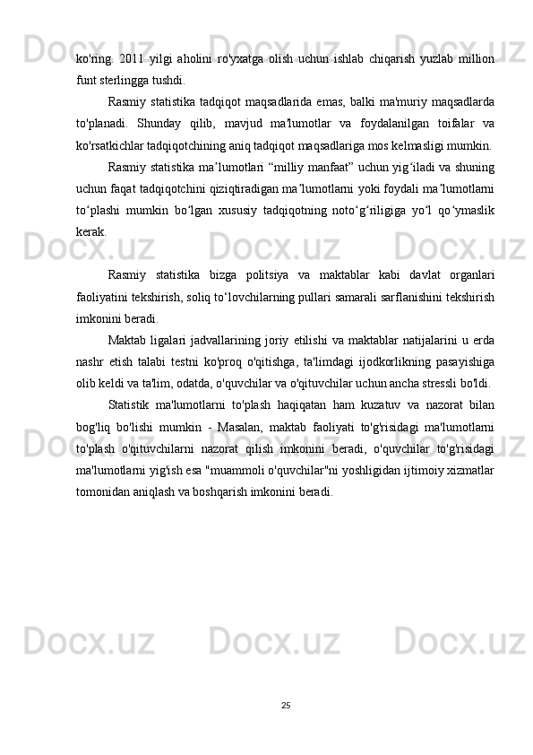 ko'ring.   2011   yilgi   aholini   ro'yxatga   olish   uchun   ishlab   chiqarish   yuzlab   million
funt sterlingga tushdi.
Rasmiy   statistika   tadqiqot   maqsadlarida  emas,   balki   ma'muriy  maqsadlarda
to'planadi.   Shunday   qilib,   mavjud   ma'lumotlar   va   foydalanilgan   toifalar   va
ko'rsatkichlar tadqiqotchining aniq tadqiqot maqsadlariga mos kelmasligi mumkin.
Rasmiy statistika ma lumotlari “milliy manfaat” uchun yig iladi va shuningʼ ʻ
uchun faqat tadqiqotchini qiziqtiradigan ma lumotlarni yoki foydali ma lumotlarni	
ʼ ʼ
to plashi   mumkin   bo lgan   xususiy   tadqiqotning   noto g riligiga   yo l   qo ymaslik	
ʻ ʻ ʻ ʻ ʻ ʻ
kerak.
Rasmiy   statistika   bizga   politsiya   va   maktablar   kabi   davlat   organlari
faoliyatini tekshirish, soliq to‘lovchilarning pullari samarali sarflanishini tekshirish
imkonini beradi.
Maktab   ligalari   jadvallarining   joriy   etilishi   va   maktablar   natijalarini   u   erda
nashr   etish   talabi   testni   ko'proq   o'qitishga,   ta'limdagi   ijodkorlikning   pasayishiga
olib keldi va ta'lim, odatda, o'quvchilar va o'qituvchilar uchun ancha stressli bo'ldi.
Statistik   ma'lumotlarni   to'plash   haqiqatan   ham   kuzatuv   va   nazorat   bilan
bog'liq   bo'lishi   mumkin   -   Masalan,   maktab   faoliyati   to'g'risidagi   ma'lumotlarni
to'plash   o'qituvchilarni   nazorat   qilish   imkonini   beradi,   o'quvchilar   to'g'risidagi
ma'lumotlarni yig'ish esa "muammoli o'quvchilar"ni yoshligidan ijtimoiy xizmatlar
tomonidan aniqlash va boshqarish imkonini beradi.
25 