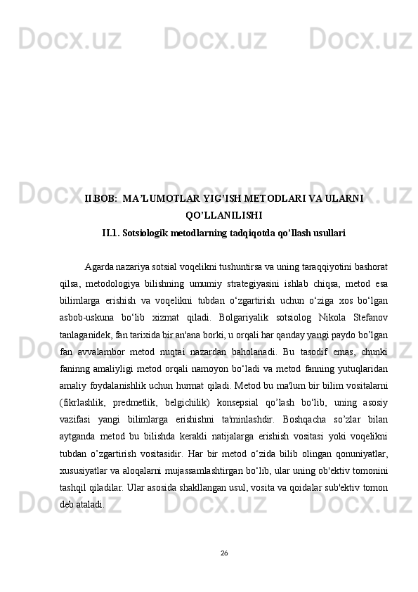 II.BOB:  MA LUMOTLAR YIG’ISH METODLARI VA ULARNIʼ
QO’LLANILISHI
II.1. Sotsiologik metodlarning tadqiqotda qo’llash usullari
Agarda nazariya sotsial voqelikni tushuntirsa va uning taraqqiyotini bashorat
qilsa,   metodologiya   bilishning   umumiy   strategiyasini   ishlab   chiqsa,   metod   esa
bilimlarga   erishish   va   voqelikni   tubdan   o‘zgartirish   uchun   o‘ziga   xos   bo‘lgan
asbob-uskuna   bo‘lib   xizmat   qiladi.   Bolgariyalik   sotsiolog   Nikola   Stefanov
tanlaganidek, fan tarixida bir an'ana borki, u orqali har qanday yangi paydo bo’lgan
fan   avvalambor   metod   nuqtai   nazardan   baholanadi.   Bu   tasodif   emas,   chunki
faninng   amaliyligi   metod   orqali   namoyon   bo‘ladi   va   metod   fanning   yutuqlaridan
amaliy foydalanishlik uchun hurmat qiladi. Metod bu ma'lum bir bilim vositalarni
(fikrlashlik,   predmetlik,   belgichilik)   konsepsial   qo’lash   bo‘lib,   uning   asosiy
vazifasi   yangi   bilimlarga   erishishni   ta'minlashdir.   Boshqacha   so’zlar   bilan
aytganda   metod   bu   bilishda   kerakli   natijalarga   erishish   vositasi   yoki   voqelikni
tubdan   o’zgartirish   vositasidir.   Har   bir   metod   o‘zida   bilib   olingan   qonuniyatlar,
xususiyatlar va aloqalarni mujassamlashtirgan bo‘lib, ular uning ob'ektiv tomonini
tashqil qiladilar. Ular asosida shakllangan usul, vosita va qoidalar sub'ektiv tomon
deb ataladi.
26 