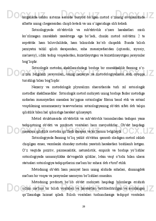 birgalikda   ushbu   sistema   asosida   bunyod   bo‘lgan   metod   o‘zining   rivojlanishida
albatta uning chegarasidan chiqib ketadi va uni o’zgarishiga olib keladi.
Sotsiologiyada   ob'ektivlik   va   sub'ektivlik   o‘zaro   harakatlari   misli
ko’rilmagan   murakkab   xarakterga   ega   bo‘ladi,   chunki   metod   sub'ektni   2   ta
aspektda:   ham   biluvchilikda,   ham   bilinishda   ko’rib   chiqaddi.   Bunda   bilish
jamiyatni   tahlil   qilish   darajasidan,   soha   xususiyatlaridan   (iqtisodii,   siyosiy,
ma'naviy), ichki tashqi voqealardan, kuzatilayotgan va kuzatilmayotgan jarayonlar
bog‘liqdir.
Sotsiologik   metodni   shakllanishidagi   boshqa   bir   murakkablik   fanning   o‘z-
o‘zini   belgilash   jarayonlari,   uning   nazariya   va   metodologiyalarini   endi   oyoqqa
turishligi bilan bog‘liqdir.
Nazariy   va   metodologik   plyuralizm   sharoitlarida   turli   xil   sotsiologik
metodlar shakllanadilar. Sotsiologik metod mohiyati uning boshqa fanlar metodiga
nisbatan   xususiyatlari   masalasi   ko’pgina   sotsiologlar   fikrini   band   etdi   va   sotsial
voqelikning   umumnazariy   tasavvurlarini   sotsiologiyaning   ob'ekti   sifati   deb   talqin
qilishlik bilan hal qilinishga harakat qilinayapti.
Metod   strukturasida   ob'ektivlik   va   sub'ektivlik   tomonlaridan   tashqari   yana
tadqiqotning   ob'ekti   va   predmeti   vositalari   ham   mavjuddirlar.   Ob'ekt   haqidagi
masalani qilishlik metodni qo‘llash darajasi va ko‘lamini belgilaydi.
Sotsiologiyada fanning to’liq yahlit ob'ektini qamrab oladigan metod ishlab
chiqilgan emas, vaxolanki shunday metodni yaratish harakatlari boshlanib ketgan.
O‘z   vaqtida   pozitiv,   psixoanalitik,   naturalistik,   empirik   va   boshqa   yo’lishlar
sotsiologiyada   umumiylikka   da'vogarlik   qildilar,   lekin   vaqt   o’tishi   bilan   ularni
statuslari sotsiologiya tadqiqotlarini ma'lum bir sohasi deb e'tirof etildi.
Metodning   ob'ekti   ham   jamiyat   ham   uning   alohida   sohalari,   shuningdek
ma'lum bir voqea va jarayonlar namoyon bo‘lishlari mumkin.
Metodning   predmeti   bo‘lib   ob'ekt   mohiyati   haqidagi   bilimlarga   erishish
uchun   ma'lum   bir   bilish   vositalari   va   harakatlari   tartiblashtirilgan   va   asoslangan
qo‘llanishga   hizmat   qiladi.   Bilish   vositalari   tushunchasiga   tadqiqot   vositalari
28 