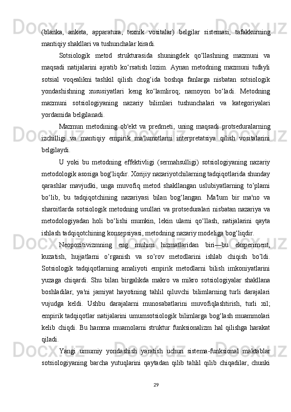 (blanka,   anketa,   apparatura,   texnik   vositalar)   belgilar   sistemasi,   tafakkurning
mantiqiy shakllari va tushunchalar kiradi.
Sotsiologik   metod   strukturasida   shuningdek   qo‘llashning   mazmuni   va
maqsadi   natijalarini   ajratib   ko‘rsatish   lozim.   Aynan   metodning   mazmuni   tufayli
sotsial   voqealikni   tashkil   qilish   chog‘ida   boshqa   fanlarga   nisbatan   sotsiologik
yondashishning   xususiyatlari   keng   ko‘lamliroq;   namoyon   bo‘ladi.   Metodning
mazmuni   sotsiologiyaning   nazariy   bilimlari   tushunchalari   va   kategoriyalari
yordamida belgilanadi.
Mazmun   metodining   ob'ekt   va   predmeti,   uning   maqsadi   protseduralarning
izchilligi   va   mantiqiy   empirik   ma'lumotlarni   interpretatsiya   qilish   vositalarini
belgilaydi.
U   yoki   bu   metodning   effektivligi   (sermahsulligi)   sotsiologiyaning   nazariy
metodologik asosiga bog‘liqdir. Xorijiy nazariyotchilarning tadqiqotlarida shunday
qarashlar   mavjudki,   unga   muvofiq   metod   shakllangan   uslubiyatlarning   to’plami
bo‘lib,   bu   tadqiqotchining   nazariyasi   bilan   bog‘langan.   Ma'lum   bir   ma'no   va
sharoitlarda  sotsiologik  metodning  usullari  va  protseduralari   nisbatan   nazariya  va
metodologiyadan   holi   bo‘lishi   mumkin,   lekin   ularni   qo‘llash,   natijalarini   qayta
ishlash tadqiqotchining konsepsiyasi, metodning nazariy modeliga bog‘liqdir.
Neopozitivizmning   eng   muhim   hizmatlaridan   biri—bu   eksperiment,
kuzatish,   hujjatlarni   o’rganish   va   so’rov   metodlarini   ishlab   chiqish   bo’ldi.
Sotsiologik   tadqiqotlarning   amaliyoti   empirik   metodlarni   bilish   imkoniyatlarini
yuzaga   chiqardi.   Shu   bilan   birgalikda   makro   va   mikro   sotsiologiyalar   shakllana
boshladilar,   ya'ni   jamiyat   hayotining   tahlil   qiluvchi   bilimlarning   turli   darajalari
vujudga   keldi.   Ushbu   darajalarni   munosabatlarini   muvofiqlashtirish,   turli   xil;
empirik tadqiqotlar natijalarini umumsotsiologik bilimlarga bog‘lash muammolari
kelib   chiqdi.   Bu   hamma   muamolarni   struktur   funksionalizm   hal   qilishga   harakat
qiladi.
Yangi   umumiy   yondashish   yaratish   uchun   sistema-funksional   maktablar
sotsiologiyaning   barcha   yutuqlarini   qaytadan   qilib   tahlil   qilib   chiqadilar,   chunki
29 