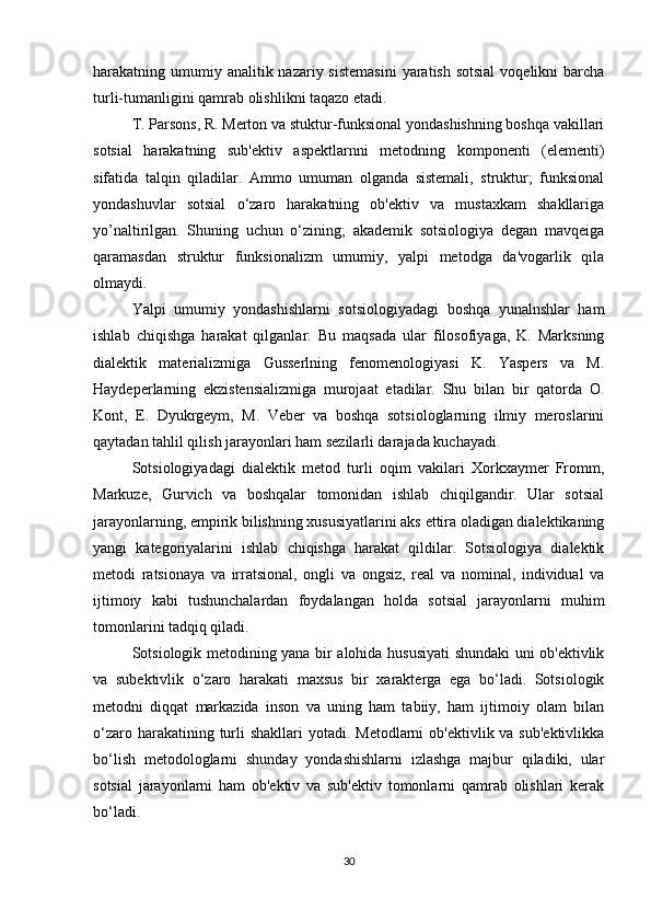 harakatning umumiy analitik nazariy sistemasini  yaratish sotsial  voqelikni  barcha
turli-tumanligini qamrab olishlikni taqazo etadi.
T. Parsons, R. Merton va stuktur-funksional yondashishning boshqa vakillari
sotsial   harakatning   sub'ektiv   aspektlarnni   metodning   komponenti   (elementi)
sifatida   talqin   qiladilar.   Ammo   umuman   olganda   sistemali,   struktur;   funksional
yondashuvlar   sotsial   o‘zaro   harakatning   ob'ektiv   va   mustaxkam   shakllariga
yo’naltirilgan.   Shuning   uchun   o‘zining;   akademik   sotsiologiya   degan   mavqeiga
qaramasdan   struktur   funksionalizm   umumiy,   yalpi   metodga   da'vogarlik   qila
olmaydi.
Yalpi   umumiy   yondashishlarni   sotsiologiyadagi   boshqa   yunalnshlar   ham
ishlab   chiqishga   harakat   qilganlar.   Bu   maqsada   ular   filosofiyaga,   K.   Marksning
dialektik   materializmiga   Gusserlning   fenomenologiyasi   K.   Yaspers   va   M.
Haydeperlarning   ekzistensializmiga   murojaat   etadilar.   Shu   bilan   bir   qatorda   O.
Kont,   E.   Dyukrgeym,   M.   Veber   va   boshqa   sotsiologlarning   ilmiy   meroslarini
qaytadan tahlil qilish jarayonlari ham sezilarli darajada kuchayadi.
Sotsiologiyadagi   dialektik   metod   turli   oqim   vakilari   Xorkxaymer   Fromm,
Markuze,   Gurvich   va   boshqalar   tomonidan   ishlab   chiqilgandir.   Ular   sotsial
jarayonlarning, empirik bilishning xususiyatlarini aks ettira oladigan dialektikaning
yangi   kategoriyalarini   ishlab   chiqishga   harakat   qildilar.   Sotsiologiya   dialektik
metodi   ratsionaya   va   irratsional,   ongli   va   ongsiz,   real   va   nominal,   individual   va
ijtimoiy   kabi   tushunchalardan   foydalangan   holda   sotsial   jarayonlarni   muhim
tomonlarini tadqiq qiladi.
Sotsiologik metodining yana bir alohida hususiyati shundaki uni ob'ektivlik
va   subektivlik   o‘zaro   harakati   maxsus   bir   xarakterga   ega   bo‘ladi.   Sotsiologik
metodni   diqqat   markazida   inson   va   uning   ham   tabiiy,   ham   ijtimoiy   olam   bilan
o‘zaro harakatining turli  shakllari  yotadi. Metodlarni  ob'ektivlik va sub'ektivlikka
bo‘lish   metodologlarni   shunday   yondashishlarni   izlashga   majbur   qiladiki,   ular
sotsial   jarayonlarni   ham   ob'ektiv   va   sub'ektiv   tomonlarni   qamrab   olishlari   kerak
bo‘ladi.
30 