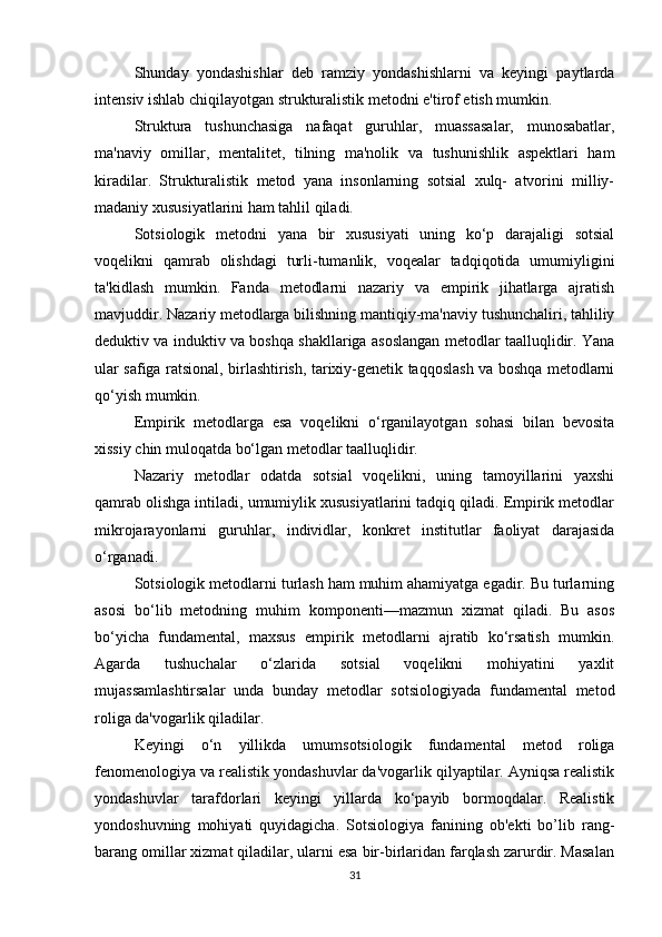 Shunday   yondashishlar   deb   ramziy   yondashishlarni   va   keyingi   paytlarda
intensiv ishlab chiqilayotgan strukturalistik metodni e'tirof etish mumkin.
Struktura   tushunchasiga   nafaqat   guruhlar,   muassasalar,   munosabatlar,
ma'naviy   omillar,   mentalitet,   tilning   ma'nolik   va   tushunishlik   aspektlari   ham
kiradilar.   Strukturalistik   metod   yana   insonlarning   sotsial   xulq-   atvorini   milliy-
madaniy xususiyatlarini ham tahlil qiladi.
Sotsiologik   metodni   yana   bir   xususiyati   uning   ko‘p   darajaligi   sotsial
voqelikni   qamrab   olishdagi   turli-tumanlik,   voqealar   tadqiqotida   umumiyligini
ta'kidlash   mumkin.   Fanda   metodlarni   nazariy   va   empirik   jihatlarga   ajratish
mavjuddir. Nazariy metodlarga bilishning mantiqiy-ma'naviy tushunchaliri, tahliliy
deduktiv va induktiv va boshqa shakllariga asoslangan metodlar taalluqlidir. Yana
ular safiga ratsional, birlashtirish, tarixiy-genetik taqqoslash va boshqa metodlarni
qo‘yish mumkin.
Empirik   metodlarga   esa   voqelikni   o‘rganilayotgan   sohasi   bilan   bevosita
xissiy chin muloqatda bo‘lgan metodlar taalluqlidir.
Nazariy   metodlar   odatda   sotsial   voqelikni,   uning   tamoyillarini   yaxshi
qamrab olishga intiladi, umumiylik xususiyatlarini tadqiq qiladi. Empirik metodlar
mikrojarayonlarni   guruhlar,   individlar,   konkret   institutlar   faoliyat   darajasida
o‘rganadi.
Sotsiologik metodlarni turlash ham muhim ahamiyatga egadir. Bu turlarning
asosi   bo‘lib   metodning   muhim   komponenti—mazmun   xizmat   qiladi.   Bu   asos
bo‘yicha   fundamental,   maxsus   empirik   metodlarni   ajratib   ko‘rsatish   mumkin.
Agarda   tushuchalar   o‘zlarida   sotsial   voqelikni   mohiyatini   yaxlit
mujassamlashtirsalar   unda   bunday   metodlar   sotsiologiyada   fundamental   metod
roliga da'vogarlik qiladilar.
Keyingi   o‘n   yillikda   umumsotsiologik   fundamental   metod   roliga
fenomenologiya va realistik yondashuvlar da'vogarlik qilyaptilar. Ayniqsa realistik
yondashuvlar   tarafdorlari   keyingi   yillarda   ko‘payib   bormoqdalar.   Realistik
yondoshuvning   mohiyati   quyidagicha.   Sotsiologiya   fanining   ob'ekti   bo’lib   rang-
barang omillar xizmat qiladilar, ularni esa bir-birlaridan farqlash zarurdir. Masalan
31 