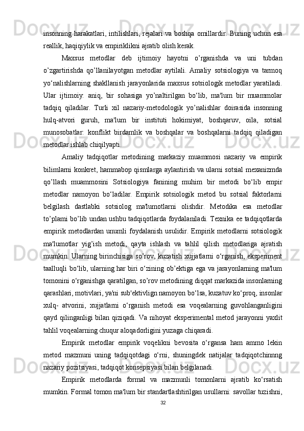 insonning harakatlari, intilishlari, rejalari va boshqa omillardir. Buning uchun esa
reallik, haqiqiylik va empiriklikni ajratib olish kerak.
Maxsus   metodlar   deb   ijtimoiy   hayotni   o’rganishda   va   uni   tubdan
o’zgartirishda   qo’llanilayotgan   metodlar   aytilali.   Amaliy   sotsiologiya   va   tarmoq
yo‘nalishlarning shakllanish  jarayonlarida maxsus  sotsiologik  metodlar  yaratiladi.
Ular   ijtimoiy:   aniq,   bir   sohasiga   yo’naltirilgan   bo‘lib,   ma'lum   bir   muammolar
tadqiq   qiladilar.   Turli   xil   nazariy-metodologik   yo’nalishlar   doirasida   insonning
hulq-atvori   guruh,   ma'lum   bir   instituti   hokimiyat,   boshqaruv,   oila,   sotsial
munosobatlar:   konflikt   birdamlik   va   boshqalar   va   boshqalarni   tadqiq   qiladigan
metodlar ishlab chiqilyapti.
Amaliy   tadqiqotlar   metodining   markaziy   muammosi   nazariy   va   empirik
bilimlarni konkret, hammabop qismlarga aylantirish va ularni sotsial mexanizmda
qo’llash   muammosini   Sotsiologiya   fanining   muhim   bir   metodi   bo‘lib   empir
metodlar   namoyon   bo‘ladilar.   Empirik   sotsiologik   metod   bu   sotsial   faktorlarni
belgilash   dastlabki   sotsiolog   ma'lumotlarni   olishdir.   Metodika   esa   metodlar
to’plami bo’lib undan ushbu tadqiqotlarda foydalaniladi. Texnika ee tadqiqotlarda
empirik  metodlardan  unumli  foydalanish  usulidir. Empirik  metodlarni   sotsiologik
ma'lumotlar   yig’ish   metodi,   qayta   ishlash   va   tahlil   qilish   metodlariga   ajratish
mumkin. Ularning birinchisiga so’rov, kuzatish xujjatlarni o‘rganish, eksperiment
taalluqli bo‘lib, ularning har biri o‘zining ob’ektiga ega va jarayonlarning ma'lum
tomonini o‘rganishga qaratilgan, so’rov metodining diqqat markazida insonlarning
qarashlari, motivlari, ya'ni sub'ektivlign namoyon bo‘lsa, kuzatuv ko‘proq, insonlar
xulq-   atvorini,   xujjatlarni   o‘rganish   metodi   esa   voqealarning   guvohlanganligini
qayd qilinganligi bilan qiziqadi. Va nihoyat eksperimental metod jarayonni yaxlit
tahlil voqealarning chuqur aloqadorligini yuzaga chiqaradi.
Empirik   metodlar   empirik   voqelikni   bevosita   o‘rgansa   ham   ammo   lekin
metod   mazmuni   uning   tadqiqotdagi   o‘rni,   shuningdek   natijalar   tadqiqotchinnng
nazariy pozitsiyasi, tadqiqot konsepsiyasi bilan belgilanadi.
Empirik   metodlarda   formal   va   mazmunli   tomonlarni   ajratib   ko‘rsatish
mumkin. Formal tomon ma'lum bir standartlashtirilgan usullarni: savollar tuzishni,
32 