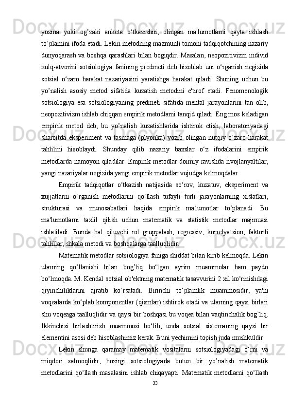 yozma   yoki   og’zaki   anketa   o‘tkazishni,   olingan   ma'lumotlarni   qayta   ishlash
to’plamini ifoda etadi. Lekin metodning mazmunli tomoni tadqiqotchining nazariy
dunyoqarash va boshqa  qarashlari  bilan bogiqdir. Masalan,  neopozitivizm individ
xulq-atvorini   sotsiologiya   fanining   predmeti   deb   hisoblab   uni   o‘rganish   negizida
sotsial   o‘zaro   harakat   nazariyasini   yaratishga   harakat   qiladi.   Shuning   uchun   bu
yo’nalish   asosiy   metod   sifatida   kuzatish   metodini   e'tirof   etadi.   Fenomenologik
sotsiologiya   esa   sotsiologiyaning   predmeti   sifatida   mental   jarayonlarini   tan   olib,
neopozitivizm ishlab chiqqan empirik metodlarni tanqid qiladi. Eng mos keladigan
empirik   metod   deb,   bu   yo’nalish   kuzatishlarida   ishtirok   etish,   laboratoriyadagi
sharoitda   eksperiment   va   tasmaga   (plyonka)   yozib   olingan   nutqiy   o’zaro   harakat
tahlilini   hisoblaydi.   Shunday   qilib   nazariy   baxslar   o‘z   ifodalarini   empirik
metodlarda namoyon qiladilar. Empirik metodlar doimiy ravishda rivojlanyaltilar,
yangi nazariyalar negizida yangi empirik metodlar vujudga kelmoqdalar.
Empirik   tadqiqotlar   o‘tkazish   natijasida   so‘rov,   kuzatuv,   eksperiment   va
xujjatlarni   o‘rganish   metodlarini   qo‘llash   tufayli   turli   jarayonlarning   xislatlari,
strukturasi   va   munosabatlari   haqida   empirik   ma'lumotlar   to‘planadi.   Bu
ma'lumotlarni   taxlil   qilish   uchun   matematik   va   statistik   metodlar   majmuasi
ishlatiladi.   Bunda   hal   qiluvchi   rol   gruppalash,   regressiv,   korrelyatsion,   faktorli
tahlillar, shkala metodi va boshqalarga taalluqlidir.
Matematik metodlar sotsiologiya faniga shiddat bilan kirib kelmoqda. Lekin
ularning   qo‘llanishi   bilan   bog’liq   bo‘lgan   ayrim   muammolar   ham   paydo
bo‘lmoqda. M. Kendal sotsial ob'ektning matematik tasavvurini 2 xil ko‘rinishdagi
qiyinchiliklarini   ajratib   ko‘rsatadi.   Birinchi   to‘plamlik   muammosidir,   ya'ni
voqealarda ko‘plab komponentlar (qismlar) ishtirok etadi va ularning qaysi birlari
shu voqeaga taalluqlidir va qaysi bir boshqasi bu voqea bilan vaqtinchalik bog’liq.
Ikkinchisi   birlashtirish   muammosi   bo‘lib,   unda   sotsial   sistemaning   qaysi   bir
elementini asosi deb hisoblashimiz kerak. Buni yechimini topish juda mushkuldir.
Lekin   shunga   qaramay   matematik   vositalarni   sotsiologiyadagi   o‘rni   va
miqdori   salmoqlidir,   hozirgi   sotsiologiyada   butun   bir   yo’nalish   matematik
metodlarini   qo‘llash   masalasini   ishlab   chiqayapti.   Matematik   metodlarni   qo‘llash
33 