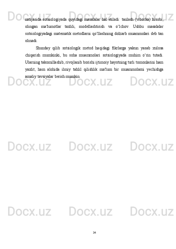 natijasida   sotsiologiyada   quyidagi   masalalar   hal   etiladi:   tanlash   (viborka)   hisobi,
olingan   ma'lumotlar   taxlili,   modellashtirish   va   o‘lchov.   Ushbu   masalalar
sotsiologiyadagi   matematik   metodlarni   qo‘llashning   dolzarb   muammolari   deb  tan
olinadi.
Shunday   qilib   sotsiologik   metod   haqidagi   fikrlarga   yakun   yasab   xulosa
chiqarish   mumkinki,   bu   soha   muammolari   sotsiologiyada   muhim   o‘rin   tutadi.
Ularning takomillashib, rivojlanib borishi ijtimoiy hayotning turli tomonlarini ham
yaxlit,   ham   alohida   ilmiy   tahlil   qilishlik   ma'lum   bir   muammolarni   yechishga
amaliy tavsiyalar berish mumkin.
34 