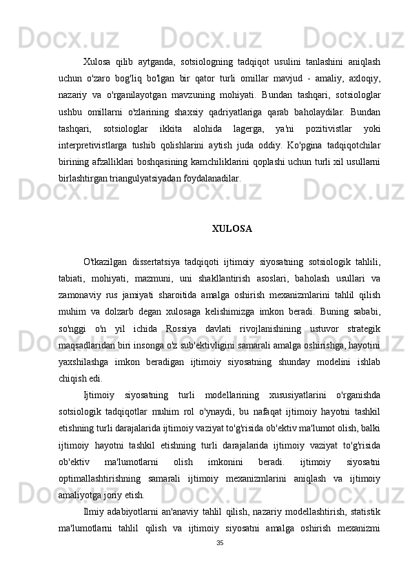 Xulosa   qilib   aytganda,   sotsiologning   tadqiqot   usulini   tanlashini   aniqlash
uchun   o'zaro   bog'liq   bo'lgan   bir   qator   turli   omillar   mavjud   -   amaliy,   axloqiy,
nazariy   va   o'rganilayotgan   mavzuning   mohiyati.   Bundan   tashqari,   sotsiologlar
ushbu   omillarni   o'zlarining   shaxsiy   qadriyatlariga   qarab   baholaydilar.   Bundan
tashqari,   sotsiologlar   ikkita   alohida   lagerga,   ya'ni   pozitivistlar   yoki
interpretivistlarga   tushib   qolishlarini   aytish   juda   oddiy.   Ko'pgina   tadqiqotchilar
birining afzalliklari boshqasining kamchiliklarini qoplashi uchun turli xil usullarni
birlashtirgan triangulyatsiyadan foydalanadilar.
XULOSA
O'tkazilgan   dissertatsiya   tadqiqoti   ijtimoiy   siyosatning   sotsiologik   tahlili,
tabiati,   mohiyati,   mazmuni,   uni   shakllantirish   asoslari,   baholash   usullari   va
zamonaviy   rus   jamiyati   sharoitida   amalga   oshirish   mexanizmlarini   tahlil   qilish
muhim   va   dolzarb   degan   xulosaga   kelishimizga   imkon   beradi.   Buning   sababi,
so'nggi   o'n   yil   ichida   Rossiya   davlati   rivojlanishining   ustuvor   strategik
maqsadlaridan biri insonga o'z sub'ektivligini samarali amalga oshirishga, hayotini
yaxshilashga   imkon   beradigan   ijtimoiy   siyosatning   shunday   modelini   ishlab
chiqish edi.
Ijtimoiy   siyosatning   turli   modellarining   xususiyatlarini   o'rganishda
sotsiologik   tadqiqotlar   muhim   rol   o'ynaydi,   bu   nafaqat   ijtimoiy   hayotni   tashkil
etishning turli darajalarida ijtimoiy vaziyat to'g'risida ob'ektiv ma'lumot olish, balki
ijtimoiy   hayotni   tashkil   etishning   turli   darajalarida   ijtimoiy   vaziyat   to'g'risida
ob'ektiv   ma'lumotlarni   olish   imkonini   beradi.   ijtimoiy   siyosatni
optimallashtirishning   samarali   ijtimoiy   mexanizmlarini   aniqlash   va   ijtimoiy
amaliyotga joriy etish.
Ilmiy   adabiyotlarni   an'anaviy   tahlil   qilish,   nazariy   modellashtirish,   statistik
ma'lumotlarni   tahlil   qilish   va   ijtimoiy   siyosatni   amalga   oshirish   mexanizmi
35 