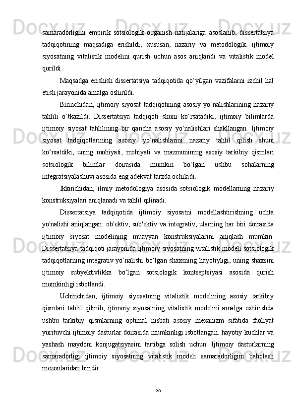 samaradorligini   empirik   sotsiologik   o'rganish   natijalariga   asoslanib,   dissertatsiya
tadqiqotining   maqsadiga   erishildi,   xususan,   nazariy   va   metodologik.   ijtimoiy
siyosatning   vitalistik   modelini   qurish   uchun   asos   aniqlandi   va   vitalistik   model
qurildi.
Maqsadga   erishish   dissertatsiya   tadqiqotida   qo‘yilgan   vazifalarni   izchil   hal
etish jarayonida amalga oshirildi.
Birinchidan,   ijtimoiy   siyosat   tadqiqotining   asosiy   yo‘nalishlarining   nazariy
tahlili   o‘tkazildi.   Dissertatsiya   tadqiqoti   shuni   ko‘rsatadiki,   ijtimoiy   bilimlarda
ijtimoiy   siyosat   tahlilining   bir   qancha   asosiy   yo‘nalishlari   shakllangan.   Ijtimoiy
siyosat   tadqiqotlarining   asosiy   yo‘nalishlarini   nazariy   tahlil   qilish   shuni
ko‘rsatdiki,   uning   mohiyati,   mohiyati   va   mazmunining   asosiy   tarkibiy   qismlari
sotsiologik   bilimlar   doirasida   mumkin   bo‘lgan   ushbu   sohalarning
integratsiyalashuvi asosida eng adekvat tarzda ochiladi.
Ikkinchidan,   ilmiy   metodologiya   asosida   sotsiologik   modellarning   nazariy
konstruksiyalari aniqlanadi va tahlil qilinadi.
Dissertatsiya   tadqiqotida   ijtimoiy   siyosatni   modellashtirishning   uchta
yo'nalishi   aniqlangan:   ob'ektiv, sub'ektiv   va integrativ, ularning  har   biri   doirasida
ijtimoiy   siyosat   modelining   muayyan   konstruksiyalarini   aniqlash   mumkin.
Dissertatsiya tadqiqoti jarayonida ijtimoiy siyosatning vitalistik modeli sotsiologik
tadqiqotlarning integrativ yo‘nalishi bo‘lgan shaxsning hayotiyligi, uning shaxsini
ijtimoiy   subyektivlikka   bo‘lgan   sotsiologik   kontseptsiyasi   asosida   qurish
mumkinligi isbotlandi.
Uchinchidan,   ijtimoiy   siyosatning   vitalistik   modelining   asosiy   tarkibiy
qismlari   tahlil   qilinib,   ijtimoiy   siyosatning   vitalistik   modelini   amalga   oshirishda
ushbu   tarkibiy   qismlarning   optimal   nisbati   asosiy   mexanizm   sifatida   faoliyat
yurituvchi ijtimoiy dasturlar doirasida mumkinligi isbotlangan. hayotiy kuchlar va
yashash   maydoni   konjugatsiyasini   tartibga   solish   uchun.   Ijtimoiy   dasturlarning
samaradorligi   ijtimoiy   siyosatning   vitalistik   modeli   samaradorligini   baholash
mezonlaridan biridir.
36 