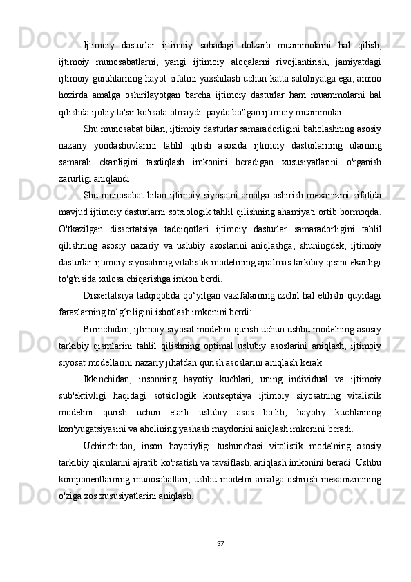 Ijtimoiy   dasturlar   ijtimoiy   sohadagi   dolzarb   muammolarni   hal   qilish,
ijtimoiy   munosabatlarni,   yangi   ijtimoiy   aloqalarni   rivojlantirish,   jamiyatdagi
ijtimoiy guruhlarning hayot sifatini yaxshilash uchun katta salohiyatga ega, ammo
hozirda   amalga   oshirilayotgan   barcha   ijtimoiy   dasturlar   ham   muammolarni   hal
qilishda ijobiy ta'sir ko'rsata olmaydi. paydo bo'lgan ijtimoiy muammolar
Shu munosabat bilan, ijtimoiy dasturlar samaradorligini baholashning asosiy
nazariy   yondashuvlarini   tahlil   qilish   asosida   ijtimoiy   dasturlarning   ularning
samarali   ekanligini   tasdiqlash   imkonini   beradigan   xususiyatlarini   o'rganish
zarurligi aniqlandi.
Shu munosabat  bilan  ijtimoiy  siyosatni  amalga  oshirish  mexanizmi   sifatida
mavjud ijtimoiy dasturlarni sotsiologik tahlil qilishning ahamiyati ortib bormoqda.
O'tkazilgan   dissertatsiya   tadqiqotlari   ijtimoiy   dasturlar   samaradorligini   tahlil
qilishning   asosiy   nazariy   va   uslubiy   asoslarini   aniqlashga,   shuningdek,   ijtimoiy
dasturlar ijtimoiy siyosatning vitalistik modelining ajralmas tarkibiy qismi ekanligi
to'g'risida xulosa chiqarishga imkon berdi.
Dissertatsiya  tadqiqotida qo‘yilgan vazifalarning izchil  hal etilishi  quyidagi
farazlarning to‘g‘riligini isbotlash imkonini berdi:
Birinchidan, ijtimoiy siyosat modelini qurish uchun ushbu modelning asosiy
tarkibiy   qismlarini   tahlil   qilishning   optimal   uslubiy   asoslarini   aniqlash,   ijtimoiy
siyosat modellarini nazariy jihatdan qurish asoslarini aniqlash kerak.
Ikkinchidan,   insonning   hayotiy   kuchlari,   uning   individual   va   ijtimoiy
sub'ektivligi   haqidagi   sotsiologik   kontseptsiya   ijtimoiy   siyosatning   vitalistik
modelini   qurish   uchun   etarli   uslubiy   asos   bo'lib,   hayotiy   kuchlarning
kon'yugatsiyasini va aholining yashash maydonini aniqlash imkonini beradi.
Uchinchidan,   inson   hayotiyligi   tushunchasi   vitalistik   modelning   asosiy
tarkibiy qismlarini ajratib ko'rsatish va tavsiflash, aniqlash imkonini beradi. Ushbu
komponentlarning   munosabatlari,   ushbu   modelni   amalga   oshirish   mexanizmining
o'ziga xos xususiyatlarini aniqlash.
37 