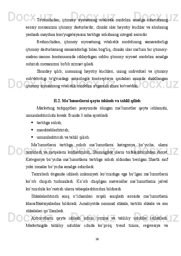 To'rtinchidan,   ijtimoiy   siyosatning   vitalistik   modelini   amalga   oshirishning
asosiy   mexanizmi   ijtimoiy   dasturlardir,   chunki   ular   hayotiy   kuchlar   va   aholining
yashash maydoni kon'yugatsiyasini tartibga solishning integral asosidir.
Beshinchidan,   ijtimoiy   siyosatning   vitalistik   modelining   samaradorligi
ijtimoiy dasturlarning samaradorligi bilan bog'liq, chunki ular ma'lum bir ijtimoiy-
makon-zamon   kontinuumida   ishlaydigan   ushbu   ijtimoiy   siyosat   modelini   amalga
oshirish mexanizmi bo'lib xizmat qiladi.
Shunday   qilib,   insonning   hayotiy   kuchlari,   uning   individual   va   ijtimoiy
sub'ektivligi   to'g'risidagi   sotsiologik   kontseptsiya   qoidalari   asosida   shakllangan
ijtimoiy siyosatning vitalistik modelini o'rganish shuni ko'rsatdiki.
II.2. Ma lumotlarni qayta ishlash va tahlil qilishʼ
Marketing   tadqiqotlari   jarayonida   olingan   ma’lumotlar   qayta   ishlanishi,
umumlashtirilishi kerak. Bunda 3 soha ajratiladi:
 tartibga solish;
 masshtablashtirish;
 umumlashtirish va tahlil qilish.
Ma’lumotlarni   tartibga   solish   ma’lumotlarni   kategoriya   bo’yicha,   ularni
taxrirlash   va   natijalarni   kodlashtirish,   Shuningdek   ularni   toifalashtirishdan   iborat.
Kategoriya   bo’yicha   ma’lumotlarni   tartibga   solish   oldindan   berilgan   Shartli   sinf
yoki zonalar bo’yicha amalga oshiriladi.
Taxrirlash   deganda   ishlash   imkoniyati   ko’rinishga   ega   bo’lgan   ma’lumotlarni
ko’rib   chiqish   tushuniladi.   Ko’rib   chiqilgan   materiallar   ma’lumotlarini   jalval
ko’rinishila ko’rsatish ularni tabaqalashtirishni bildiradi.
Shkalalashtirish   aniq   o’lchamlari   orqali   aniqlash   asosida   ma’lumotlarni
klassifikatsiyalashni   bildiradi.   Amaliyotda   nominal   shkala,   tartibli   shkala   va   son
shkalalari qo’llaniladi.
Axborotlarni   qayta   ishlash   uchun   yozma   va   tahliliy   uslublar   ishlatiladi.
Marketingda   tahliliy   uslublar   ichida   ko’proq:   trend   tizimi,   regressiya   va
38 