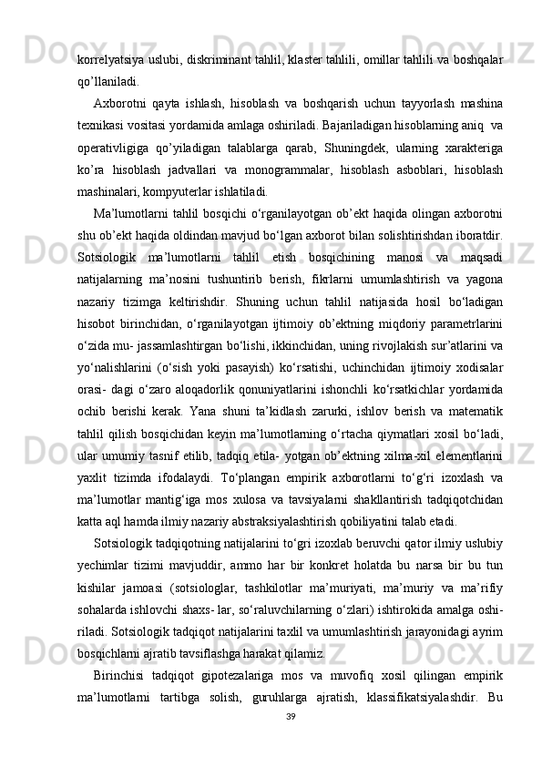 korrelyatsiya uslubi, diskriminant tahlil, klaster tahlili, omillar tahlili va boshqalar
qo’llaniladi.
Axborotni   qayta   ishlash,   hisoblash   va   boshqarish   uchun   tayyorlash   mashina
texnikasi vositasi yordamida amlaga oshiriladi. Bajariladigan hisoblarning aniq  va
operativligiga   qo’yiladigan   talablarga   qarab,   Shuningdek,   ularning   xarakteriga
ko’ra   hisoblash   jadvallari   va   monogrammalar,   hisoblash   asboblari,   hisoblash
mashinalari, kompyuterlar ishlatiladi. 
Ma’lumotlarni  tahlil  bosqichi  o‘rganilayotgan ob’ekt  haqida olingan axborotni
shu ob’ekt haqida oldindan mavjud bo‘lgan axborot bilan solishtirishdan iboratdir.
Sotsiologik   ma’lumotlarni   tahlil   etish   bosqichining   manosi   va   maqsadi
natijalarning   ma’nosini   tushuntirib   berish,   fikrlarni   umumlashtirish   va   yagona
nazariy   tizimga   keltirishdir.   Shuning   uchun   tahlil   natijasida   hosil   bo‘ladigan
hisobot   birinchidan,   o‘rganilayotgan   ijtimoiy   ob’ektning   miqdoriy   parametrlarini
o‘zida mu- jassamlashtirgan bo‘lishi, ikkinchidan, uning rivojlakish sur’atlarini va
yo‘nalishlarini   (o‘sish   yoki   pasayish)   ko‘rsatishi,   uchinchidan   ijtimoiy   xodisalar
orasi-   dagi   o‘zaro   aloqadorlik   qonuniyatlarini   ishonchli   ko‘rsatkichlar   yordamida
ochib   berishi   kerak.   Yana   shuni   ta’kidlash   zarurki,   ishlov   berish   va   matematik
tahlil   qilish   bosqichidan   keyin   ma’lumotlarning   o‘rtacha   qiymatlari   xosil   bo‘ladi,
ular   umumiy   tasnif   etilib,   tadqiq   etila-   yotgan   ob’ektning   xilma-xil   elementlarini
yaxlit   tizimda   ifodalaydi.   To‘plangan   empirik   axborotlarni   to‘g‘ri   izoxlash   va
ma’lumotlar   mantig‘iga   mos   xulosa   va   tavsiyalarni   shakllantirish   tadqiqotchidan
katta aql hamda ilmiy nazariy abstraksiyalashtirish qobiliyatini talab etadi.
Sotsiologik tadqiqotning natijalarini to‘gri izoxlab beruvchi qator ilmiy uslubiy
yechimlar   tizimi   mavjuddir,   ammo   har   bir   konkret   holatda   bu   narsa   bir   bu   tun
kishilar   jamoasi   (sotsiologlar,   tashkilotlar   ma’muriyati,   ma’muriy   va   ma’rifiy
sohalarda ishlovchi  shaxs-   lar, so‘raluvchilarning o‘zlari) ishtirokida amalga oshi-
riladi. Sotsiologik tadqiqot natijalarini taxlil va umumlashtirish jarayonidagi ayrim
bosqichlarni ajratib tavsiflashga harakat qilamiz.
Birinchisi   tadqiqot   gipotezalariga   mos   va   muvofiq   xosil   qilingan   empirik
ma’lumotlarni   tartibga   solish,   guruhlarga   ajratish,   klassifikatsiyalashdir.   Bu
39 