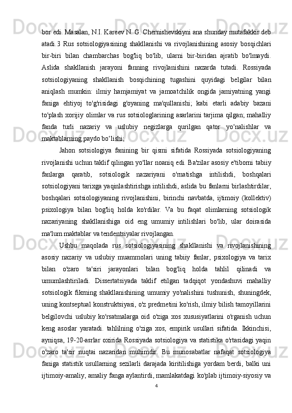 bor edi. Masalan, N.I. Kareev N. G. Chernishevskiyni ana shunday mutafakkir deb
atadi.3   Rus   sotsiologiyasining   shakllanishi   va   rivojlanishining   asosiy   bosqichlari
bir-biri   bilan   chambarchas   bog'liq   bo'lib,   ularni   bir-biridan   ajratib   bo'lmaydi.
Aslida   shakllanish   jarayoni   fanning   rivojlanishini   nazarda   tutadi.   Rossiyada
sotsiologiyaning   shakllanish   bosqichining   tugashini   quyidagi   belgilar   bilan
aniqlash   mumkin:   ilmiy   hamjamiyat   va   jamoatchilik   ongida   jamiyatning   yangi
faniga   ehtiyoj   to'g'risidagi   g'oyaning   ma'qullanishi;   kabi   etarli   adabiy   bazani
to'plash xorijiy olimlar va rus sotsiologlarining asarlarini tarjima qilgan; mahalliy
fanda   turli   nazariy   va   uslubiy   negizlarga   qurilgan   qator   yo‘nalishlar   va
maktablarning paydo bo‘lishi;
Jahon   sotsiologiya   fanining   bir   qismi   sifatida   Rossiyada   sotsiologiyaning
rivojlanishi uchun taklif qilingan yo'llar noaniq edi. Ba'zilar asosiy e'tiborni tabiiy
fanlarga   qaratib,   sotsiologik   nazariyani   o'rnatishga   intilishdi,   boshqalari
sotsiologiyani tarixga yaqinlashtirishga intilishdi, aslida bu fanlarni birlashtirdilar,
boshqalari   sotsiologiyaning   rivojlanishini,   birinchi   navbatda,   ijtimoiy   (kollektiv)
psixologiya   bilan   bog'liq   holda   ko'rdilar.   Va   bu   faqat   olimlarning   sotsiologik
nazariyaning   shakllanishiga   oid   eng   umumiy   intilishlari   bo'lib,   ular   doirasida
ma'lum maktablar va tendentsiyalar rivojlangan.
Ushbu   maqolada   rus   sotsiologiyasining   shakllanishi   va   rivojlanishining
asosiy   nazariy   va   uslubiy   muammolari   uning   tabiiy   fanlar,   psixologiya   va   tarix
bilan   o'zaro   ta'siri   jarayonlari   bilan   bog'liq   holda   tahlil   qilinadi   va
umumlashtiriladi.   Dissertatsiyada   taklif   etilgan   tadqiqot   yondashuvi   mahalliy
sotsiologik   fikrning   shakllanishining   umumiy   yo'nalishini   tushunish,   shuningdek,
uning kontseptual konstruktsiyasi, o'z predmetini ko'rish, ilmiy bilish tamoyillarini
belgilovchi   uslubiy   ko'rsatmalarga   oid   o'ziga   xos   xususiyatlarini   o'rganish   uchun
keng   asoslar   yaratadi.   tahlilning   o'ziga   xos,   empirik   usullari   sifatida.   Ikkinchisi,
ayniqsa, 19-20-asrlar oxirida Rossiyada sotsiologiya va statistika o'rtasidagi yaqin
o'zaro   ta'sir   nuqtai   nazaridan   muhimdir.   Bu   munosabatlar   nafaqat   sotsiologiya
faniga   statistik   usullarning   sezilarli   darajada   kiritilishiga   yordam   berdi,   balki   uni
ijtimoiy-amaliy, amaliy fanga aylantirdi, mamlakatdagi ko'plab ijtimoiy-siyosiy va
4 