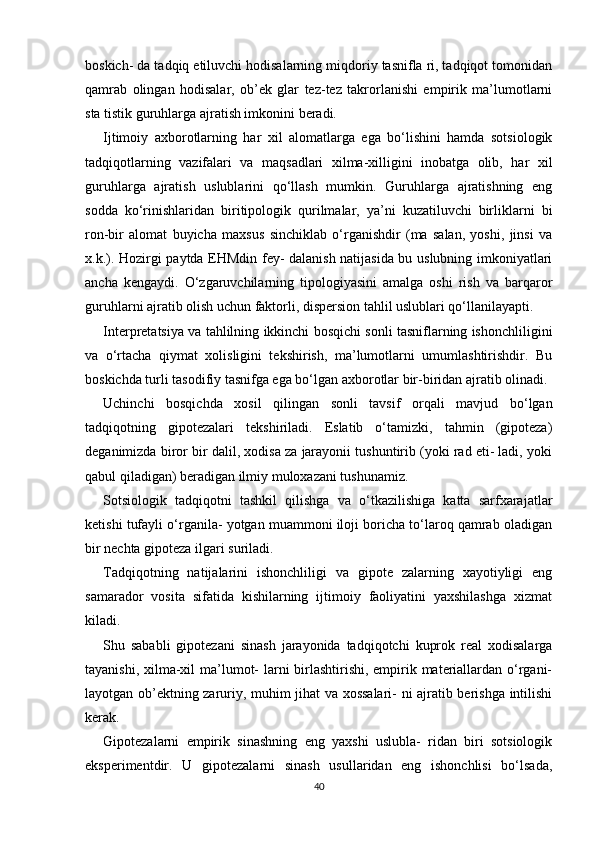 boskich- da tadqiq etiluvchi hodisalarning miqdoriy tasnifla ri, tadqiqot tomonidan
qamrab   olingan   hodisalar,   ob’ek   glar   tez-tez   takrorlanishi   empirik   ma’lumotlarni
sta tistik guruhlarga ajratish imkonini beradi.
Ijtimoiy   axborotlarning   har   xil   alomatlarga   ega   bo‘lishini   hamda   sotsiologik
tadqiqotlarning   vazifalari   va   maqsadlari   xilma-xilligini   inobatga   olib,   har   xil
guruhlarga   ajratish   uslublarini   qo‘llash   mumkin.   Guruhlarga   ajratishning   eng
sodda   ko‘rinishlaridan   biritipologik   qurilmalar,   ya’ni   kuzatiluvchi   birliklarni   bi
ron-bir   alomat   buyicha   maxsus   sinchiklab   o‘rganishdir   (ma   salan,   yoshi,   jinsi   va
x.k.). Hozirgi paytda EHMdin fey- dalanish natijasida bu uslubning imkoniyatlari
ancha   kengaydi.   O‘zgaruvchilarning   tipologiyasini   amalga   oshi   rish   va   barqaror
guruhlarni ajratib olish uchun faktorli, dispersion tahlil uslublari qo‘llanilayapti.
Interpretatsiya va tahlilning ikkinchi bosqichi sonli tasniflarning ishonchliligini
va   o‘rtacha   qiymat   xolisligini   tekshirish,   ma’lumotlarni   umumlashtirishdir.   Bu
boskichda turli tasodifiy tasnifga ega bo‘lgan axborotlar bir-biridan ajratib olinadi.
Uchinchi   bosqichda   xosil   qilingan   sonli   tavsif   orqali   mavjud   bo‘lgan
tadqiqotning   gipotezalari   tekshiriladi.   Eslatib   o‘tamizki,   tahmin   (gipoteza)
deganimizda biror bir dalil, xodisa za jarayonii tushuntirib (yoki rad eti- ladi, yoki
qabul qiladigan) beradigan ilmiy muloxazani tushunamiz.
Sotsiologik   tadqiqotni   tashkil   qilishga   va   o‘tkazilishiga   katta   sarfxarajatlar
ketishi tufayli o‘rganila- yotgan muammoni iloji boricha to‘laroq qamrab oladigan
bir nechta gipoteza ilgari suriladi.
Tadqiqotning   natijalarini   ishonchliligi   va   gipote   zalarning   xayotiyligi   eng
samarador   vosita   sifatida   kishilarning   ijtimoiy   faoliyatini   yaxshilashga   xizmat
kiladi.
Shu   sababli   gipotezani   sinash   jarayonida   tadqiqotchi   kuprok   real   xodisalarga
tayanishi, xilma-xil ma’lumot- larni  birlashtirishi, empirik materiallardan o‘rgani-
layotgan ob’ektning zaruriy, muhim jihat va xossalari- ni ajratib berishga intilishi
kerak.
Gipotezalarni   empirik   sinashning   eng   yaxshi   uslubla-   ridan   biri   sotsiologik
eksperimentdir.   U   gipotezalarni   sinash   usullaridan   eng   ishonchlisi   bo‘lsada,
40 