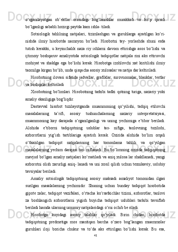 o‘rganilayotgan   ob’ektlar   orasidagi   bog‘lanishlar   murakkab   va   ko‘p   qirrali
bo‘lganligi sababli hozirgi paytda kam ishla- tiladi.
Sotsiologik   tahlilning   natijalari,   tizimlashgan   va   guruhlarga   ajratilgan   ko‘ri-
nishda   ilmiy   hisobotda   namoyon   bo‘ladi.   Hisobotni   tay-   yorlashda   shuni   esda
tutish   kerakki,   u   keyinchalik   naza   riy   ishlarni   davom   ettirishga   asos   bo‘lishi   va
ijtimoiy   boshqaruv   amaliyotida   sotsiologik   tadqiqotlar   natijala   rini   aks   ettiruvchi
mohiyat   va   shaklga   ega   bo‘lishi   kerak.   Hisobotga   izohlovchi   xat   kiritilishi   ilmiy
taomilga   kirgan bo‘lib, unda qisqacha asosiy xulosalar va natija dar keltiriladi.
Hisobotning ilovasi  sifatida jadvallar, grafiklar, surovnomalar, blanklar, testlar
va boshqalar keltiriladi
Xisobotning   bo‘limlari.   Hisobotning   tarkibi   tadki   qotning   turiga,   nazariy   yoki
amaliy ekanligiga bog‘liqdir.
Dastavval   hisobot   tuzilayotganda   muammoning   qo‘yilishi,   tadqiq   etiluvchi
masalalarning   ta’rifi,   asosiy   tushunchalarning   nazariy   interpretatsiyasi,
muammoning   kay   darajada   o‘rganilganligi   va   uning   yechimiga   e’tibor   beriladi.
Alohida   e’tiborni   tadqiqotning   uslublar   tas-   nifiga,   tanlovning   tuzilishi,
axborotlarni   yig‘ish   tartiblariga   ajratish   kerak.   Oxirida   alohida   bo‘lim   orqali
o‘tkazilgan   tadqiqot   natijalarining   har   tomonlama   tahlili   va   qo‘yilgan
masalalarning   yechim   darajasi   tas-   niflanadi.   Bu   bo‘limning   oxirida   tadqiqotning
mavjud bo‘lgan amaliy natijalari ko‘rsatiladi va aniq xulosa lar shakllanadi, yangi
axborotni olish zarurligi aniq- lanadi va uni xosil qilish uchun texnikaviy, uslubiy
tavsiyalar beriladi.
Amaliy   sotsiologik   tadqiqotning   asosiy   maksadi   amaliyot   tomonidan   ilgari
surilgan   masalalarning   yechimidir.   Shuning   uchun   bunday   tadqiqot   hisobotida
gipote  zalar,  tadqiqot   vazifalari,  o‘rtacha   ko‘rsatkichlar  tizimi,  axborotlar,  tanlovi
za   boshlangich   axborotlarni   yigish   buyicha   tadqiqot   uslublari   tarkibi   tavsiflab
beriladi hamda ularning umumiy natijalaridagi o‘rni ochib be riladi.
Hisobotga   kuyidagi   asosiy   talablar   qo‘yiladi.   Birin   chidan,   hisobotda
tadqiqotning   predmetiga   mos   mantiqan   barcha   o‘zaro   bog‘langan   muammolar
guruhlari   iloji   boricha   chukur   va   to‘da   aks   ettirilgan   bo‘lishi   kerak.   Bu   esa,
41 