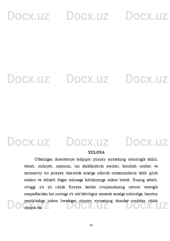 XULOSA
O'tkazilgan   dissertatsiya   tadqiqoti   ijtimoiy   siyosatning   sotsiologik   tahlili,
tabiati,   mohiyati,   mazmuni,   uni   shakllantirish   asoslari,   baholash   usullari   va
zamonaviy   rus   jamiyati   sharoitida   amalga   oshirish   mexanizmlarini   tahlil   qilish
muhim   va   dolzarb   degan   xulosaga   kelishimizga   imkon   beradi.   Buning   sababi,
so'nggi   o'n   yil   ichida   Rossiya   davlati   rivojlanishining   ustuvor   strategik
maqsadlaridan biri insonga o'z sub'ektivligini samarali amalga oshirishga, hayotini
yaxshilashga   imkon   beradigan   ijtimoiy   siyosatning   shunday   modelini   ishlab
chiqish edi.
43 