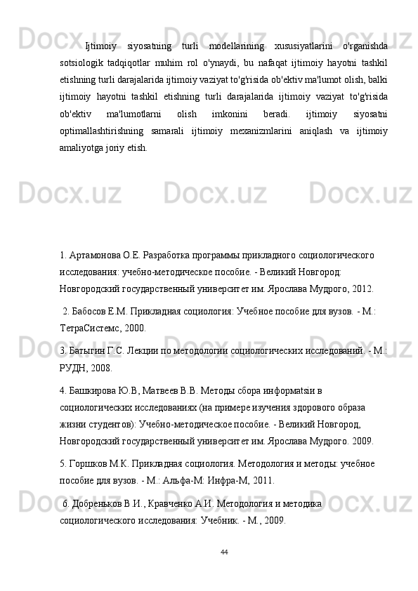 Ijtimoiy   siyosatning   turli   modellarining   xususiyatlarini   o'rganishda
sotsiologik   tadqiqotlar   muhim   rol   o'ynaydi,   bu   nafaqat   ijtimoiy   hayotni   tashkil
etishning turli darajalarida ijtimoiy vaziyat to'g'risida ob'ektiv ma'lumot olish, balki
ijtimoiy   hayotni   tashkil   etishning   turli   darajalarida   ijtimoiy   vaziyat   to'g'risida
ob'ektiv   ma'lumotlarni   olish   imkonini   beradi.   ijtimoiy   siyosatni
optimallashtirishning   samarali   ijtimoiy   mexanizmlarini   aniqlash   va   ijtimoiy
amaliyotga joriy etish.
1. Артамонова О.Е. Разработка программы прикладного социологического 
исследования: учебно-методическое пособие. - Великий Новгород: 
Новгородский государственный университет им. Ярослава Мудрого, 2012.
 2. Бабосов Е.М. Прикладная социология: Учебное пособие для вузов. - М.: 
ТетраСистемс, 2000. 
3. Батыгин Г.С. Лекции по методологии социологических исследований. - М.:
РУДН, 2008. 
4. Башкирова Ю.В, Матвеев В.В. Методы сбора информatsiи в 
социологических исследованиях (на примере изучения здорового образа 
жизни студентов): Учебно-методическое пособие. - Великий Новгород, 
Новгородский государственный университет им. Ярослава Мудрого. 2009. 
5. Горшков М.К. Прикладная социология. Методология и методы: учебное 
пособие для вузов. - М.: Альфа-М: Инфра-М, 2011.
 6. Добреньков В.И., Кравченко А.И. Методология и методика 
социологического исследования: Учебник. - М., 2009. 
44 